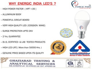 WHY ENERGIC INDIA LED’S ?
- HIGH POWER FACTOR ( HPF >.95 )
-- ALLUMINIUM BODY
-- POWERFUL CIRCUIT BOARD
-- VERY HIGH QUALITY LED ( EDISSION MAKE)
-- SURGE PROTECTION UPTO 2KV
-- 2 Yrs. GUARANTEE
-- B.I.S. CERTIFIED & LAB TESTED PRODUCTS
-- HIGH LED LIFE ( More than 50000 Hrs. )
-- GENUINE PRICE BASED UPON ITS QUALITY
TM
 
