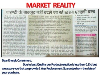MARKET REALITY
DearEnergicConsumers,
DuetobestQuality,ourProductrejectionislessthen0.1%,but
weassureyouthatweprovide2YearReplacementGuaranteefromthedateof
yourpurchase.
 