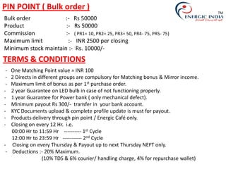 - One Matching Point value = INR 100
- 2 Directs in different groups are compulsory for Matching bonus & Mirror income.
- Maximum limit of bonus as per 1st purchase order.
- 2 year Guarantee on LED bulb in case of not functioning properly.
- 1 year Guarantee for Power bank ( only mechanical defect).
- Minimum payout Rs 300/- transfer in your bank account.
- KYC Documents upload & complete profile update is must for payout.
- Products delivery through pin point / Energic Café only.
- Closing on every 12 Hr. i.e.
00:00 Hr to 11:59 Hr ---------- 1st Cycle
12:00 Hr to 23:59 Hr ----------- 2nd Cycle
- Closing on every Thursday & Payout up to next Thursday NEFT only.
- Deductions :- 20% Maximum.
(10% TDS & 6% courier/ handling charge, 4% for repurchase wallet)
PIN POINT ( Bulk order )
Bulk order :- Rs 50000
Product :- Rs 50000
Commission :- ( PR1= 10, PR2= 25, PR3= 50, PR4- 75, PR5- 75)
Maximum limit :- INR 2500 per closing
Minimum stock maintain :- Rs. 10000/-
TERMS & CONDITIONS
TM
 