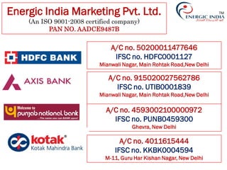 TMEnergic India Marketing Pvt. Ltd.
(An ISO 9001-2008 certified company)
PAN NO. AADCE9487B
A/C no. 50200011477646
IFSC no. HDFC0001127
Mianwali Nagar, Main Rohtak Road,New Delhi
A/C no. 915020027562786
IFSC no. UTIB0001839
Mianwali Nagar, Main Rohtak Road,New Delhi
A/C no. 4593002100000972
IFSC no. PUNB0459300
Ghevra, New Delhi
A/C no. 4011615444
IFSC no. KKBK0004594
M-11, Guru Har Kishan Nagar, New Delhi
 