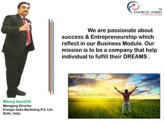 We are passionate about
success & Entrepreneurship which
reflect in our Business Module. Our
mission is to be a company that help
individual to fulfill their DREAMS .
Manoj kaushik
Managing Director
Energic India Marketing Pvt. Ltd.
Delhi, India
TM
 