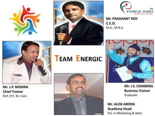 Mr. J.P. MISHRA
Chief Trainer
NLP, EFT, M. Com.
Mr. PRASHANT ROY
C.E.O.
M.A., M.B.A.
Mr. ALOK ARORA
Academy Head
P.G. in Marketing & Advt.
Mr. I.S. CHANDNA
Business Trainer
Graduate
TEAM ENERGIC
TM
 