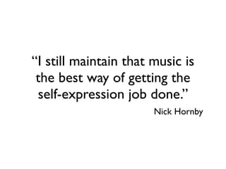 “I still maintain that music is
 the best way of getting the
 self-expression job done.”
                       Nick Hornby
 