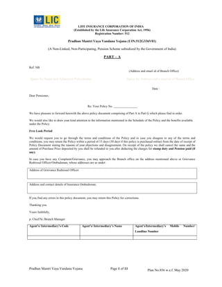 Pradhan Mantri Vaya Vandana Yojana Page 1 of 11 Plan No.856 w.e.f. May 2020
______________________________
Address of Grievance Redressal Officer:
Address and contact details of Insurance Ombudsman:
LIFE INSURANCE CORPORATION OF INDIA
(Established by the Life Insurance Corporation Act, 1956)
Registration Number: 512
Pradhan Mantri Vaya Vandana Yojana (UIN:512G336V01)
(A Non-Linked, Non-Participating, Pension Scheme subsidized by the Government of India)
PART – A
Ref: NB
(Address and email id of Branch Office)
Space for Name and Addressof Policyholder Space for Address and e-mail id of BranchOffice
Date :
Dear Pensioner,
Re: Your Policy No.
We have pleasure to forward herewith the above policy document comprising of Part A to Part G which please find in order.
We would also like to draw your kind attention to the information mentioned in the Schedule of the Policy and the benefits available
under the Policy.
Free Look Period
We would request you to go through the terms and conditions of the Policy and in case you disagree to any of the terms and
conditions, you may return the Policy within a period of 15 days (30 days if this policy is purchased online) from the date of receipt of
Policy Document stating the reasons of your objections and disagreement. On receipt of the policy we shall cancel the same and the
amount of Purchase Price deposited by you shall be refunded to you after deducting the charges for stamp duty and Pension paid (if
any).
In case you have any Complaint/Grievance, you may approach the Branch office on the address mentioned above or Grievance
Redressal Officer/Ombudsman, whose addresses are as under:
If you find any errors in this policy document, you may return this Policy for corrections.
Thanking you.
Yours faithfully,
p. Chief/Sr./Branch Manager
Agent’s/ Intermediary’s Code Agent’s/ Intermediary’s Name Agent’s/Intermediary’s Mobile Number/
Landline Number
 