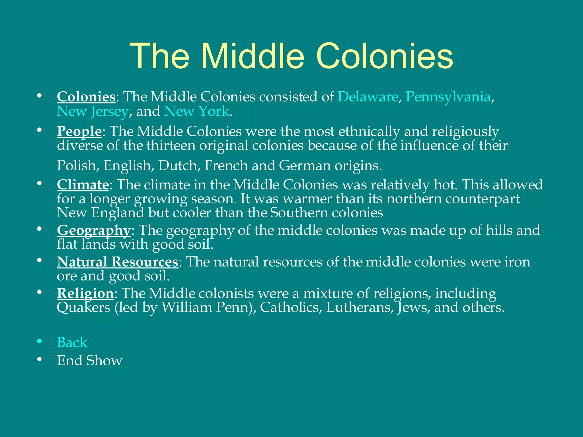 The Middle Colonies Colonies : The Middle Colonies consisted of  Delaware ,  Pennsylvania ,  New Jersey , and  New York . People : The Middle Colonies were the most ethnically and religiously diverse of the thirteen original colonies because of the influence of their Polish, English, Dutch, French and German origins.   Climate : The climate in the Middle Colonies was relatively hot. This allowed for a longer growing season. It was warmer than its northern counterpart New England but cooler than the Southern colonies Geography : The geography of the middle colonies was made up of hills and flat lands with good soil.  Natural Resources : The natural resources of the middle colonies were iron ore and good soil.  Religion : The Middle colonists were a mixture of religions, including Quakers (led by William Penn), Catholics, Lutherans, Jews, and others.  Back End Show 
