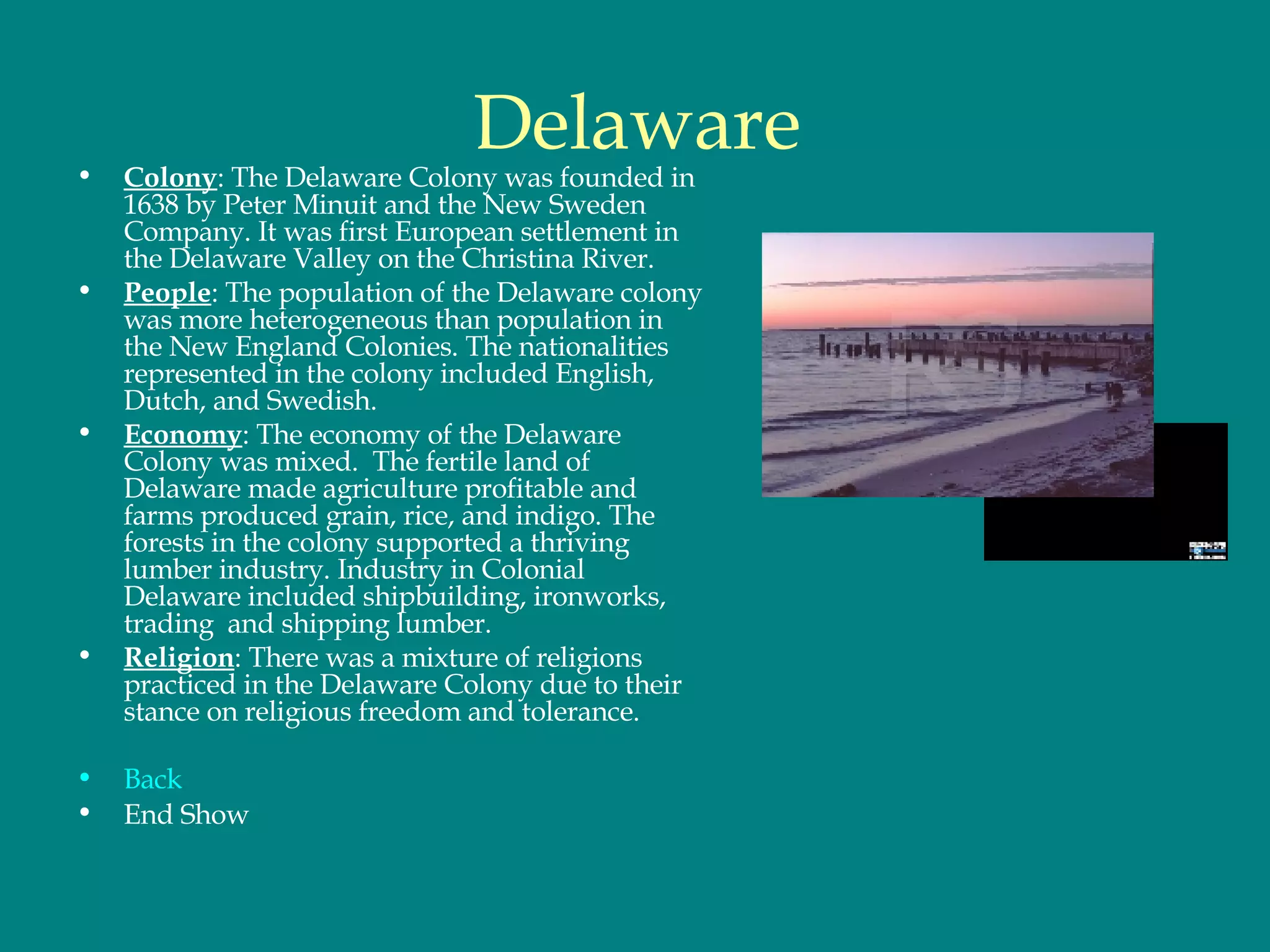 Delaware Colony : The Delaware Colony was founded in 1638 by Peter Minuit and the New Sweden Company. It was first European settlement in the Delaware Valley on the Christina River.  People : The population of the Delaware colony was more heterogeneous than population in the New England Colonies. The nationalities represented in the colony included English, Dutch, and Swedish. Economy : The economy of the Delaware Colony was mixed.  The fertile land of Delaware made agriculture profitable and farms produced grain, rice, and indigo. The forests in the colony supported a thriving lumber industry. Industry in Colonial Delaware included shipbuilding, ironworks, trading  and shipping lumber.  Religion : There was a mixture of religions practiced in the Delaware Colony due to their stance on religious freedom and tolerance.  Back End Show 