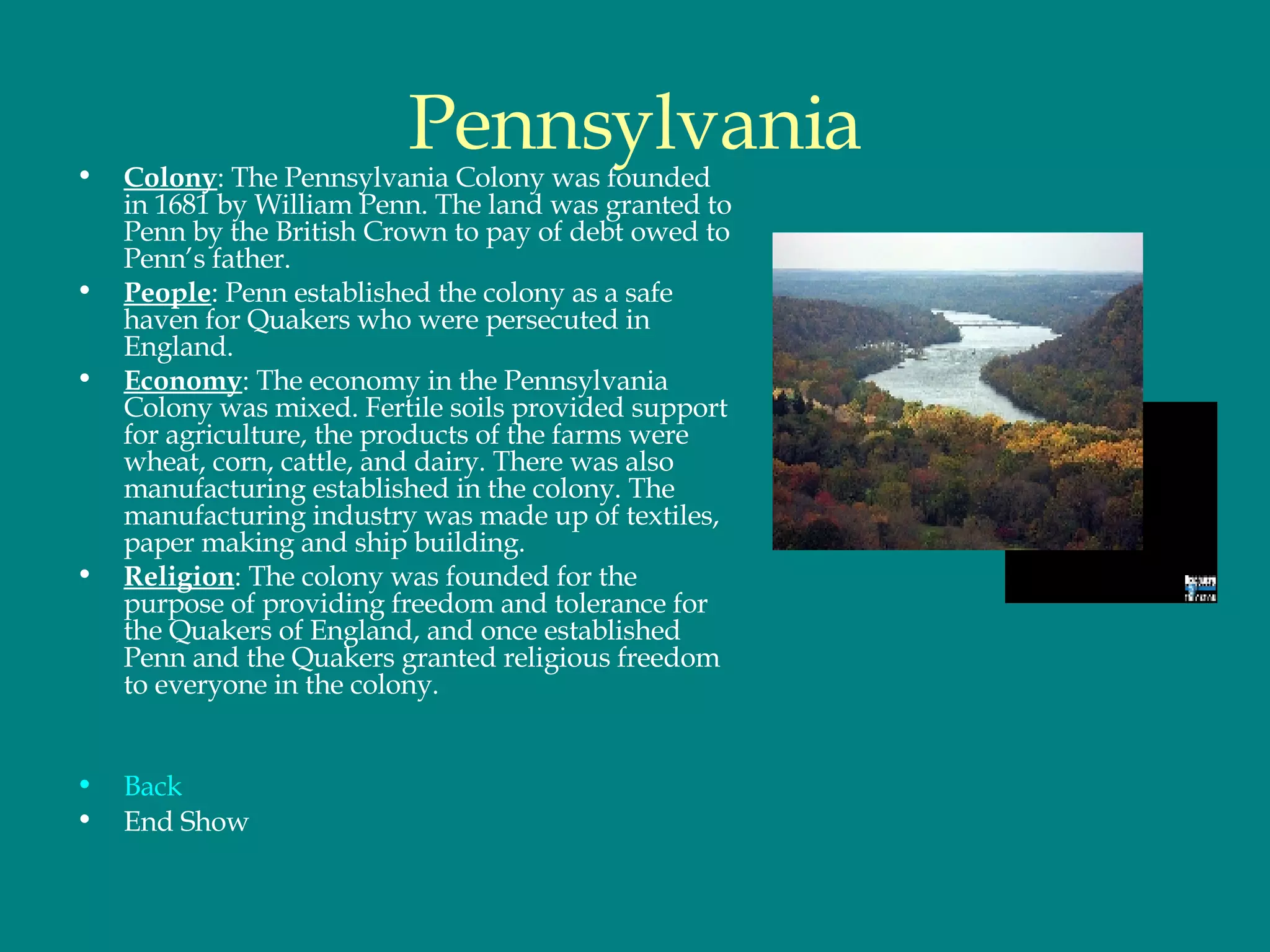 Pennsylvania Colony : The Pennsylvania Colony was founded in 1681 by William Penn. The land was granted to Penn by the British Crown to pay of debt owed to Penn’s father.  People : Penn established the colony as a safe haven for Quakers who were persecuted in England.  Economy : The economy in the Pennsylvania Colony was mixed. Fertile soils provided support for agriculture, the products of the farms were wheat, corn, cattle, and dairy. There was also manufacturing established in the colony. The manufacturing industry was made up of textiles, paper making and ship building.  Religion : The colony was founded for the purpose of providing freedom and tolerance for the Quakers of England, and once established Penn and the Quakers granted religious freedom to everyone in the colony.  Back End Show 