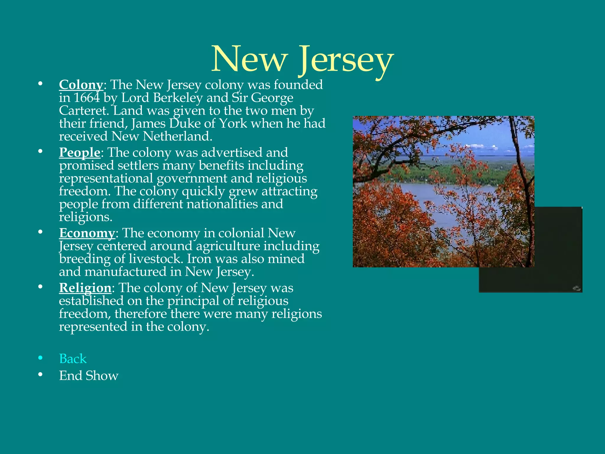 New Jersey Colony : The New Jersey colony was founded in 1664 by Lord Berkeley and Sir George Carteret. Land was given to the two men by their friend, James Duke of York when he had received New Netherland.  People : The colony was advertised and promised settlers many benefits including representational government and religious freedom. The colony quickly grew attracting people from different nationalities and religions.  Economy : The economy in colonial New Jersey centered around agriculture including breeding of livestock. Iron was also mined and manufactured in New Jersey.  Religion : The colony of New Jersey was established on the principal of religious freedom, therefore there were many religions represented in the colony.  Back End Show 