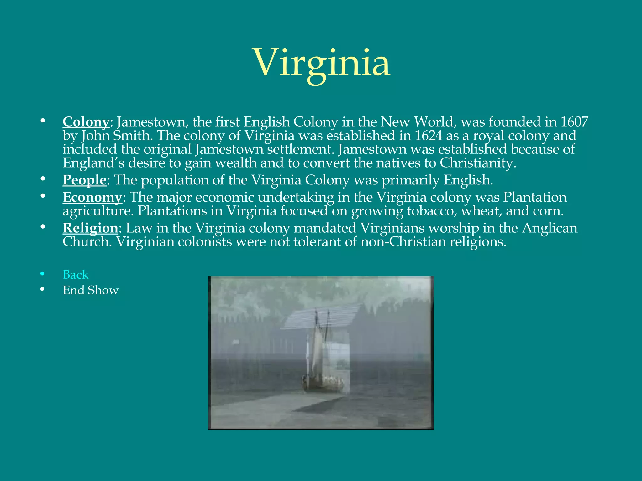 Virginia Colony : Jamestown, the first English Colony in the New World, was founded in 1607 by John Smith. The colony of Virginia was established in 1624 as a royal colony and included the original Jamestown settlement. Jamestown was established because of England’s desire to gain wealth and to convert the natives to Christianity.  People : The population of the Virginia Colony was primarily English.  Economy : The major economic undertaking in the Virginia colony was Plantation agriculture. Plantations in Virginia focused on growing tobacco, wheat, and corn. Religion : Law in the Virginia colony mandated Virginians worship in the Anglican Church. Virginian colonists were not tolerant of non-Christian religions.  Back End Show 
