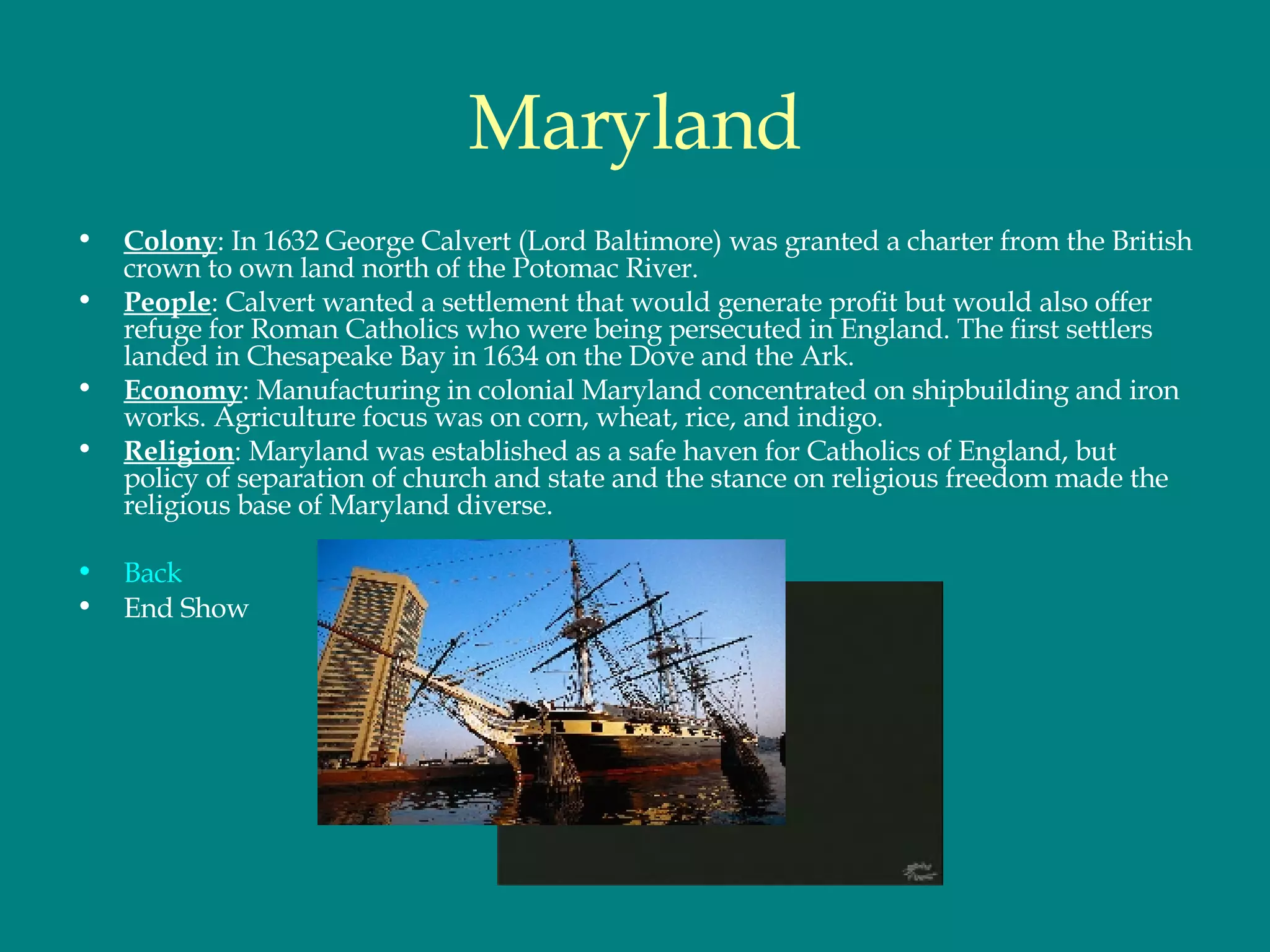 Maryland Colony : In 1632 George Calvert (Lord Baltimore) was granted a charter from the British crown to own land north of the Potomac River.  People : Calvert wanted a settlement that would generate profit but would also offer refuge for Roman Catholics who were being persecuted in England. The first settlers landed in Chesapeake Bay in 1634 on the Dove and the Ark.  Economy : Manufacturing in colonial Maryland concentrated on shipbuilding and iron works. Agriculture focus was on corn, wheat, rice, and indigo.  Religion : Maryland was established as a safe haven for Catholics of England, but policy of separation of church and state and the stance on religious freedom made the religious base of Maryland diverse.  Back End Show 