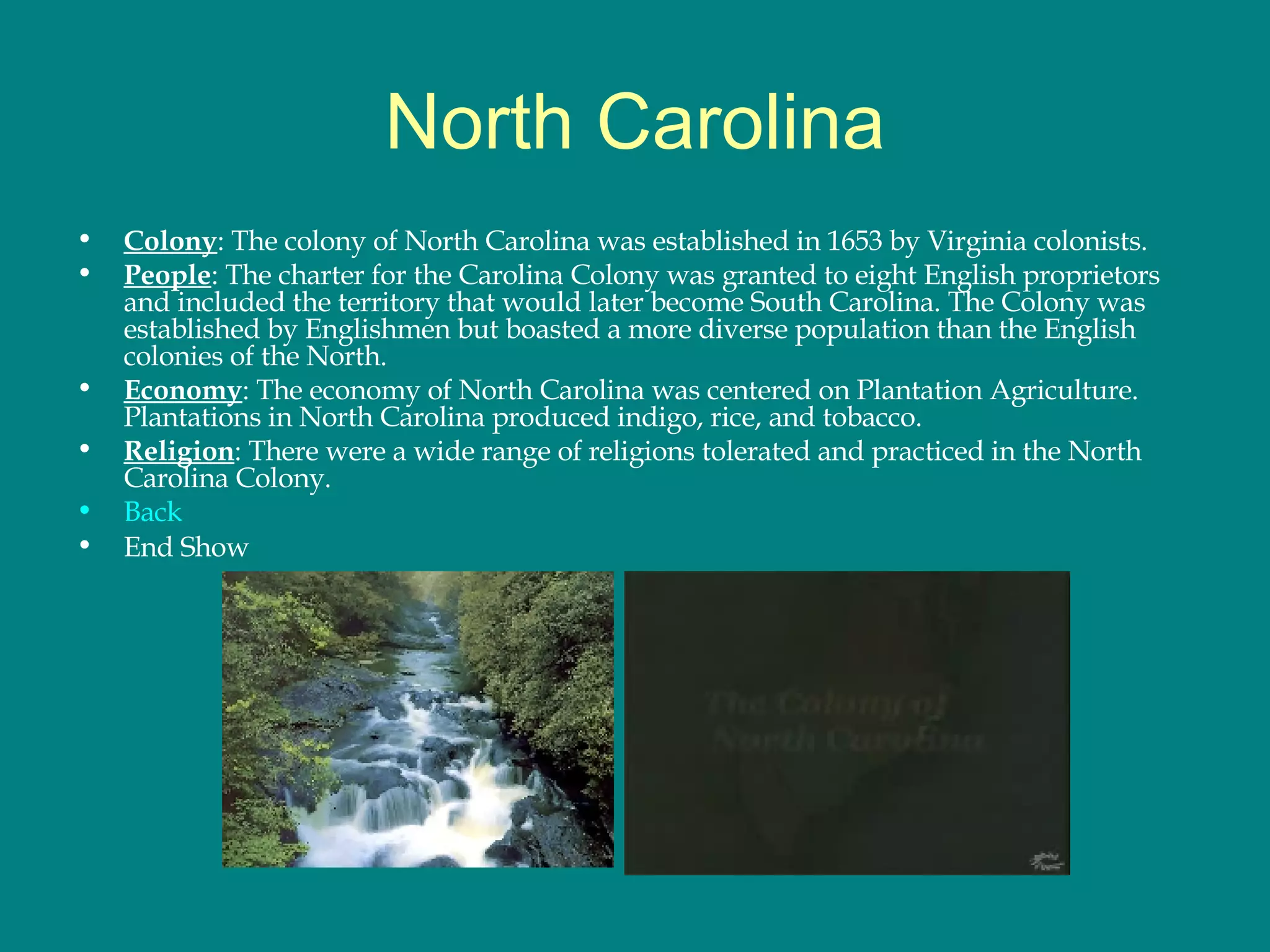 North Carolina Colony : The colony of North Carolina was established in 1653 by Virginia colonists.  People : The charter for the Carolina Colony was granted to eight English proprietors and included the territory that would later become South Carolina. The Colony was established by Englishmen but boasted a more diverse population than the English colonies of the North.  Economy : The economy of North Carolina was centered on Plantation Agriculture. Plantations in North Carolina produced indigo, rice, and tobacco.  Religion : There were a wide range of religions tolerated and practiced in the North Carolina Colony.  Back End Show 