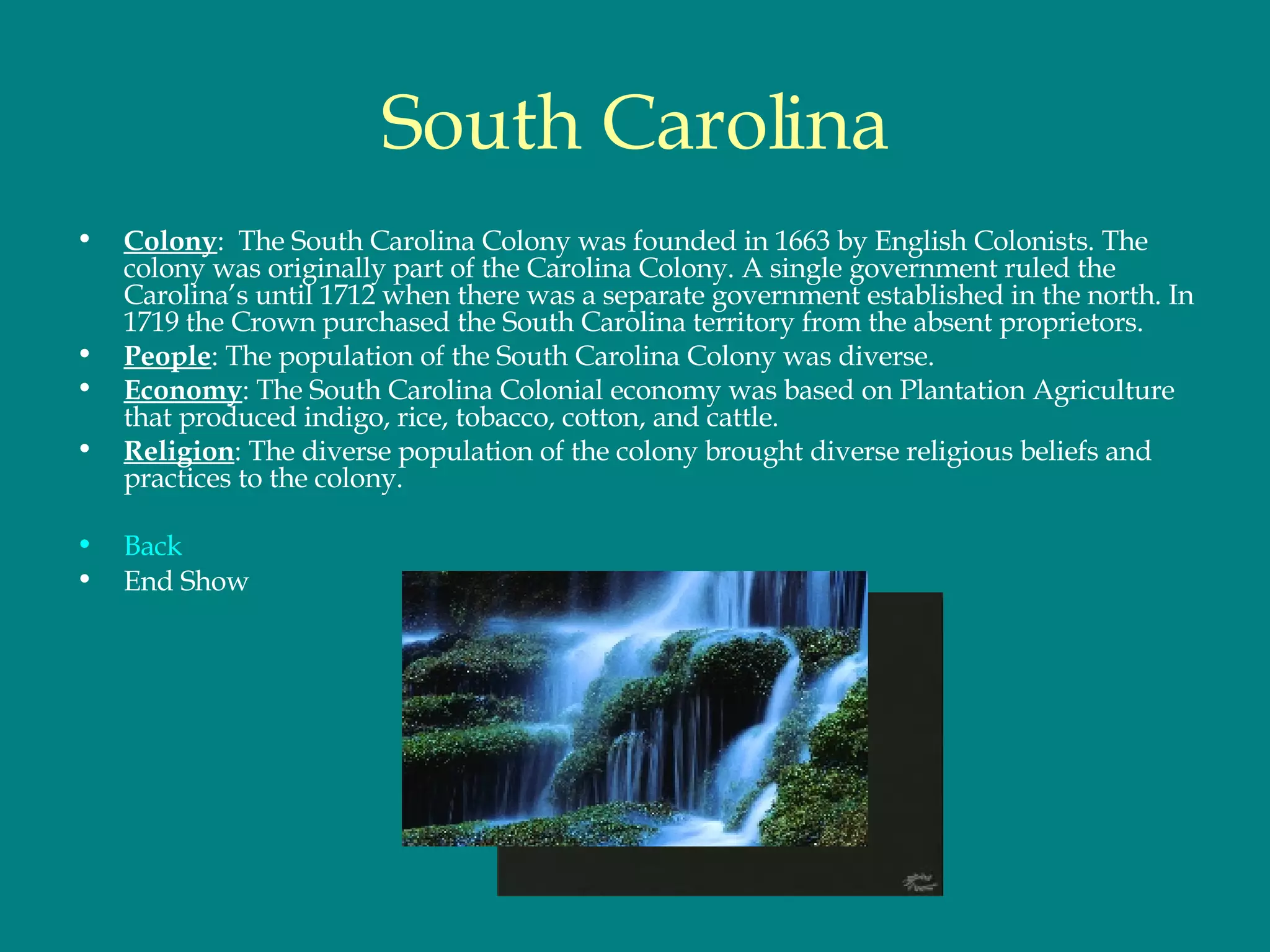 South Carolina Colony :  The South Carolina Colony was founded in 1663 by English Colonists. The colony was originally part of the Carolina Colony. A single government ruled the Carolina’s until 1712 when there was a separate government established in the north. In 1719 the Crown purchased the South Carolina territory from the absent proprietors.  People : The population of the South Carolina Colony was diverse.  Economy : The South Carolina Colonial economy was based on Plantation Agriculture that produced indigo, rice, tobacco, cotton, and cattle.  Religion : The diverse population of the colony brought diverse religious beliefs and practices to the colony.  Back End Show 