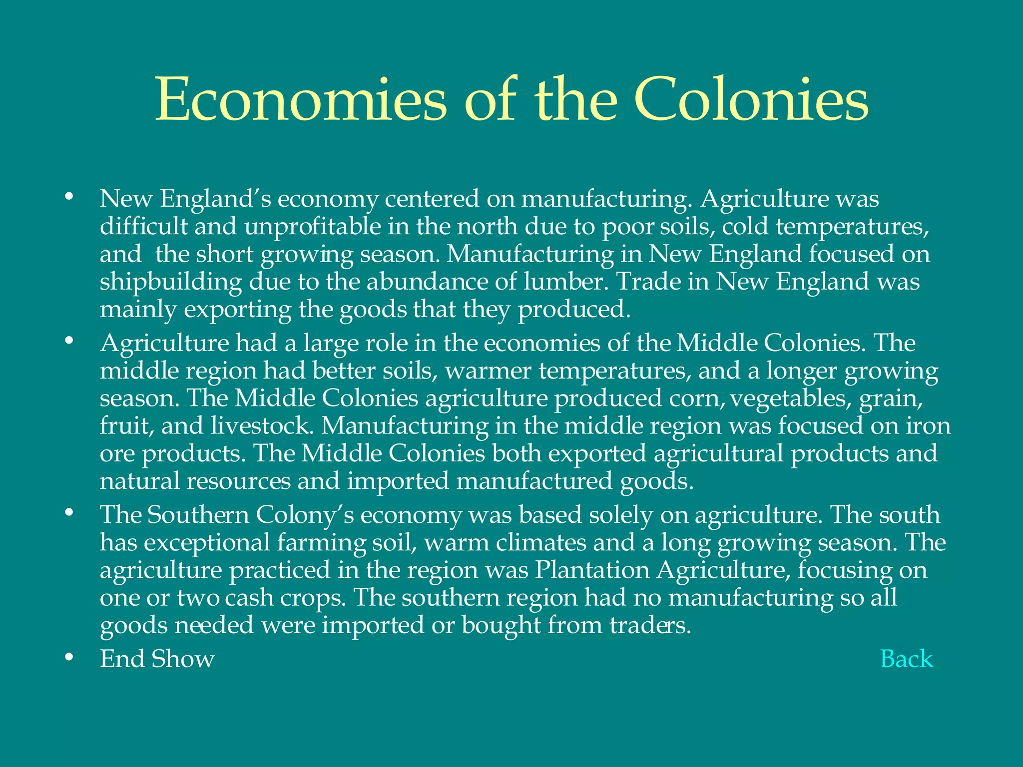 Economies of the Colonies New England’s economy centered on manufacturing. Agriculture was difficult and unprofitable in the north due to poor soils, cold temperatures, and  the short growing season. Manufacturing in New England focused on shipbuilding due to the abundance of lumber. Trade in New England was mainly exporting the goods that they produced.  Agriculture had a large role in the economies of the Middle Colonies. The middle region had better soils, warmer temperatures, and a longer growing season. The Middle Colonies agriculture produced corn, vegetables, grain, fruit, and livestock. Manufacturing in the middle region was focused on iron ore products. The Middle Colonies both exported agricultural products and natural resources and imported manufactured goods.  The Southern Colony’s economy was based solely on agriculture. The south has exceptional farming soil, warm climates and a long growing season. The agriculture practiced in the region was Plantation Agriculture, focusing on one or two cash crops. The southern region had no manufacturing so all goods needed were imported or bought from traders.  End Show Back 