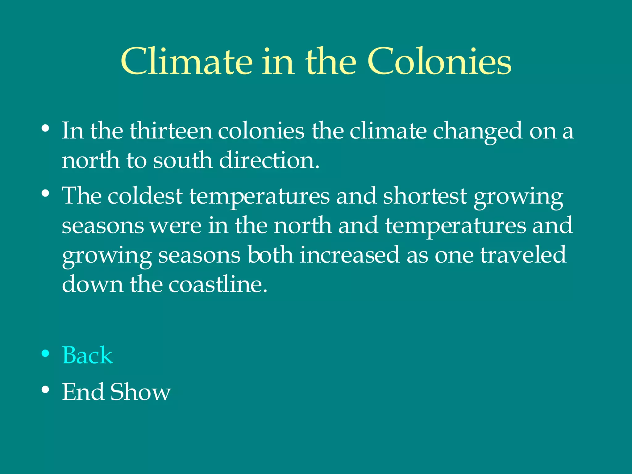 Climate in the Colonies In the thirteen colonies the climate changed on a north to south direction.  The coldest temperatures and shortest growing seasons were in the north and temperatures and growing seasons both increased as one traveled down the coastline.  Back End Show 