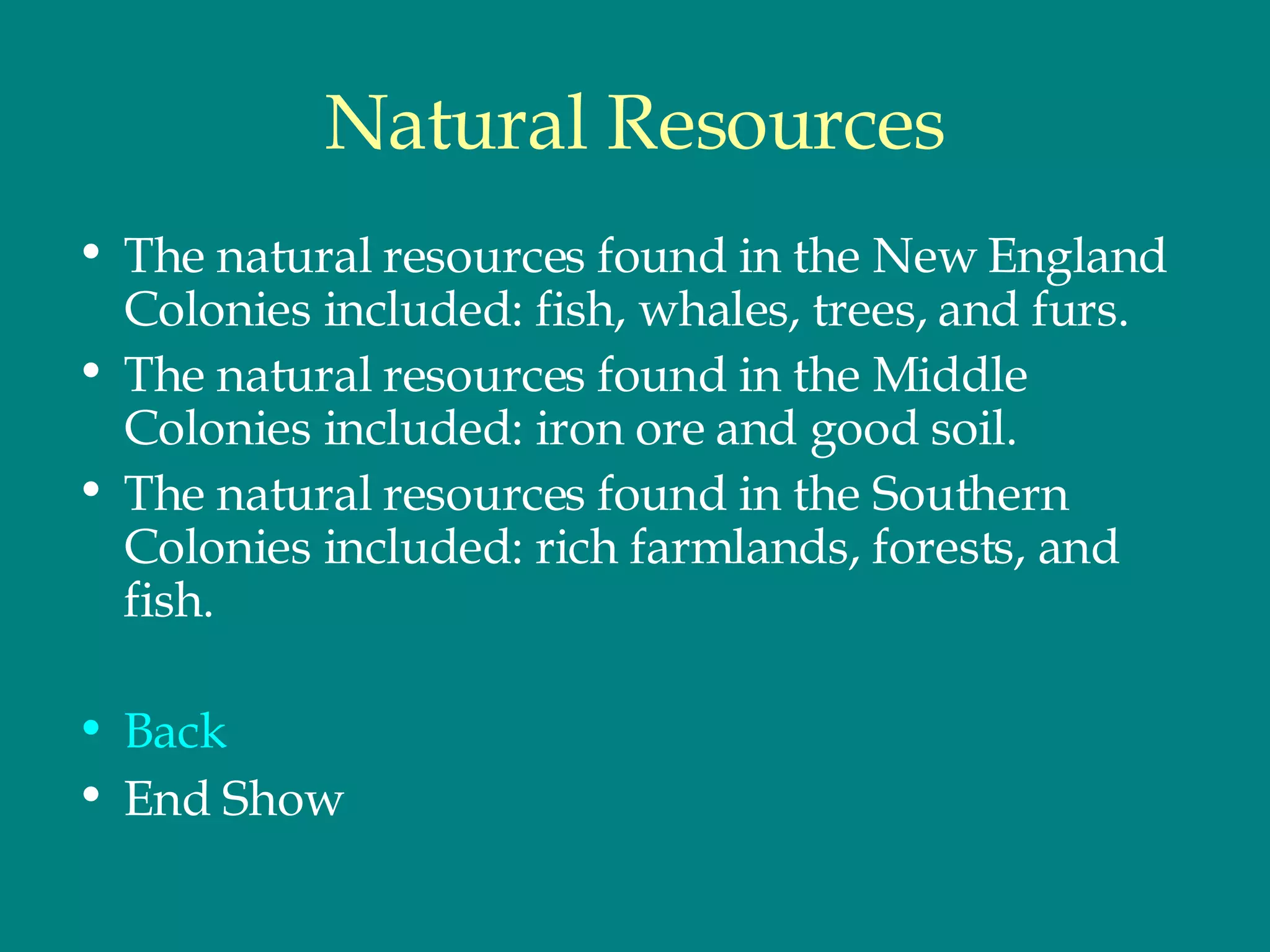 Natural Resources The natural resources found in the New England Colonies included: fish, whales, trees, and furs.  The natural resources found in the Middle Colonies included: iron ore and good soil.  The natural resources found in the Southern Colonies included: rich farmlands, forests, and fish.  Back End Show 