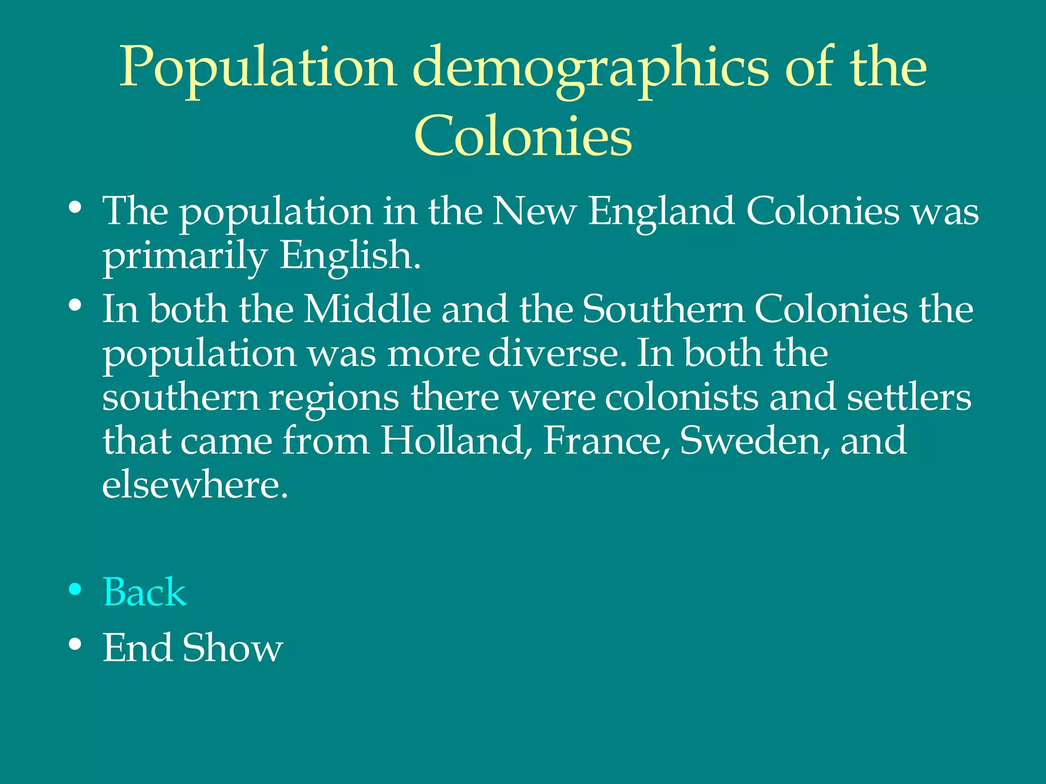 Population demographics of the Colonies The population in the New England Colonies was primarily English.  In both the Middle and the Southern Colonies the population was more diverse. In both the southern regions there were colonists and settlers that came from Holland, France, Sweden, and elsewhere. Back End Show  