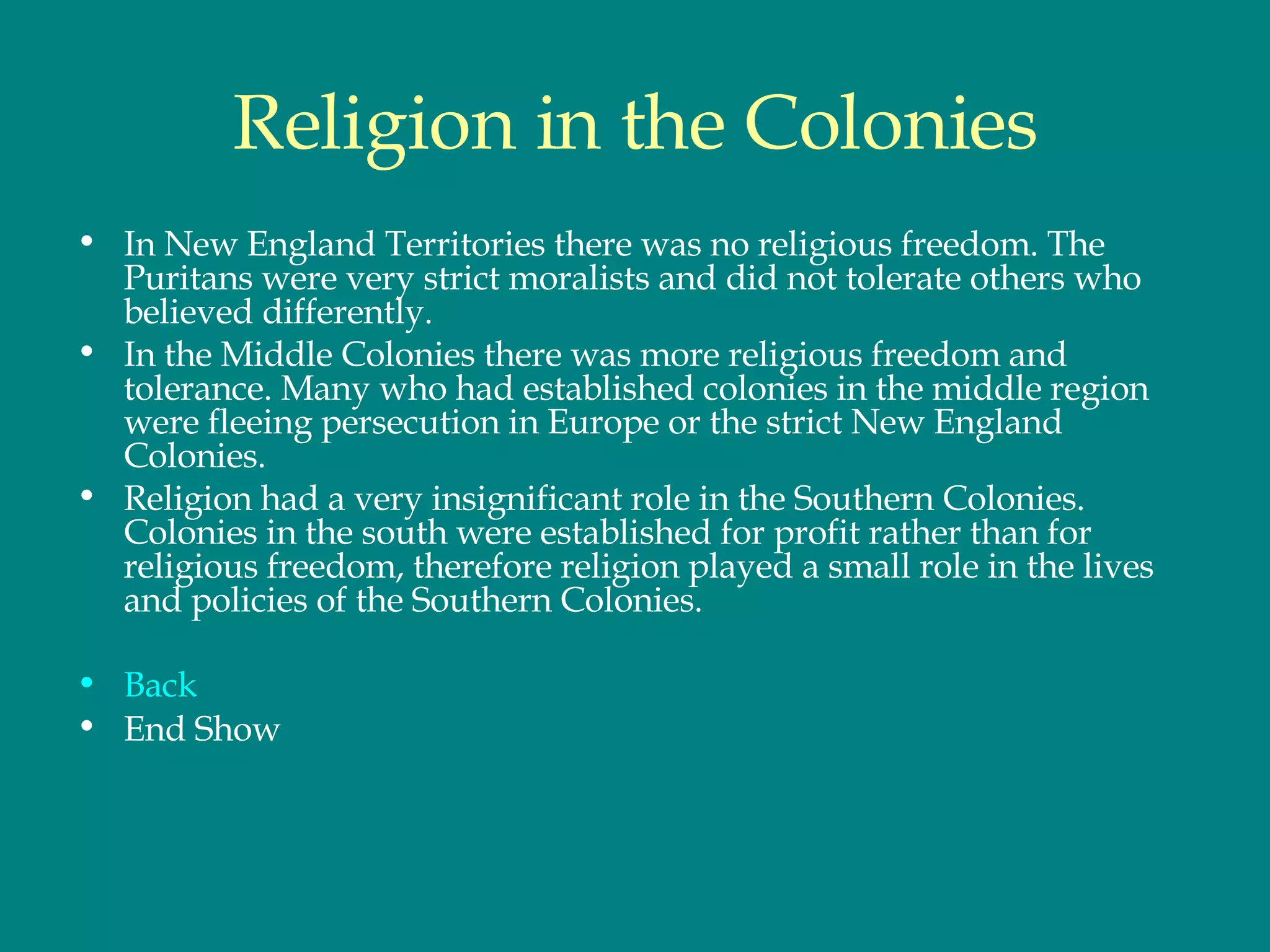 Religion in the Colonies In New England Territories there was no religious freedom. The Puritans were very strict moralists and did not tolerate others who believed differently. In the Middle Colonies there was more religious freedom and tolerance. Many who had established colonies in the middle region were fleeing persecution in Europe or the strict New England Colonies.  Religion had a very insignificant role in the Southern Colonies. Colonies in the south were established for profit rather than for religious freedom, therefore religion played a small role in the lives and policies of the Southern Colonies.  Back End Show 