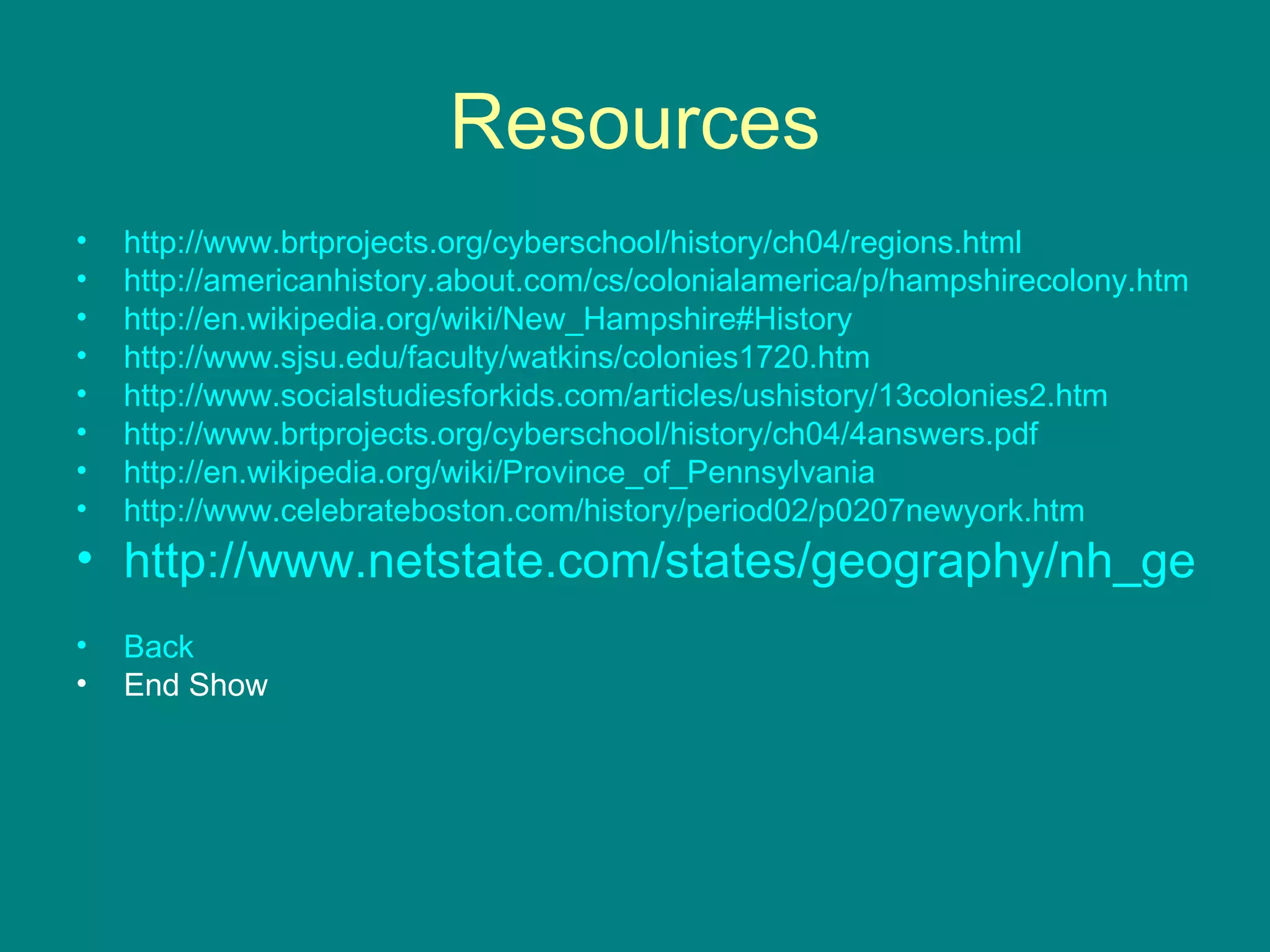 Resources http://www.brtprojects.org/cyberschool/history/ch04/regions.html http://americanhistory.about.com/cs/colonialamerica/p/hampshirecolony.htm http://en.wikipedia.org/wiki/New_Hampshire#History http://www.sjsu.edu/faculty/watkins/colonies1720.htm http://www.socialstudiesforkids.com/articles/ushistory/13colonies2.htm http://www.brtprojects.org/cyberschool/history/ch04/4answers.pdf http://en.wikipedia.org/wiki/Province_of_Pennsylvania http://www.celebrateboston.com/history/period02/p0207newyork.htm http://www.netstate.com/states/geography/nh_geography.htm Back End Show 