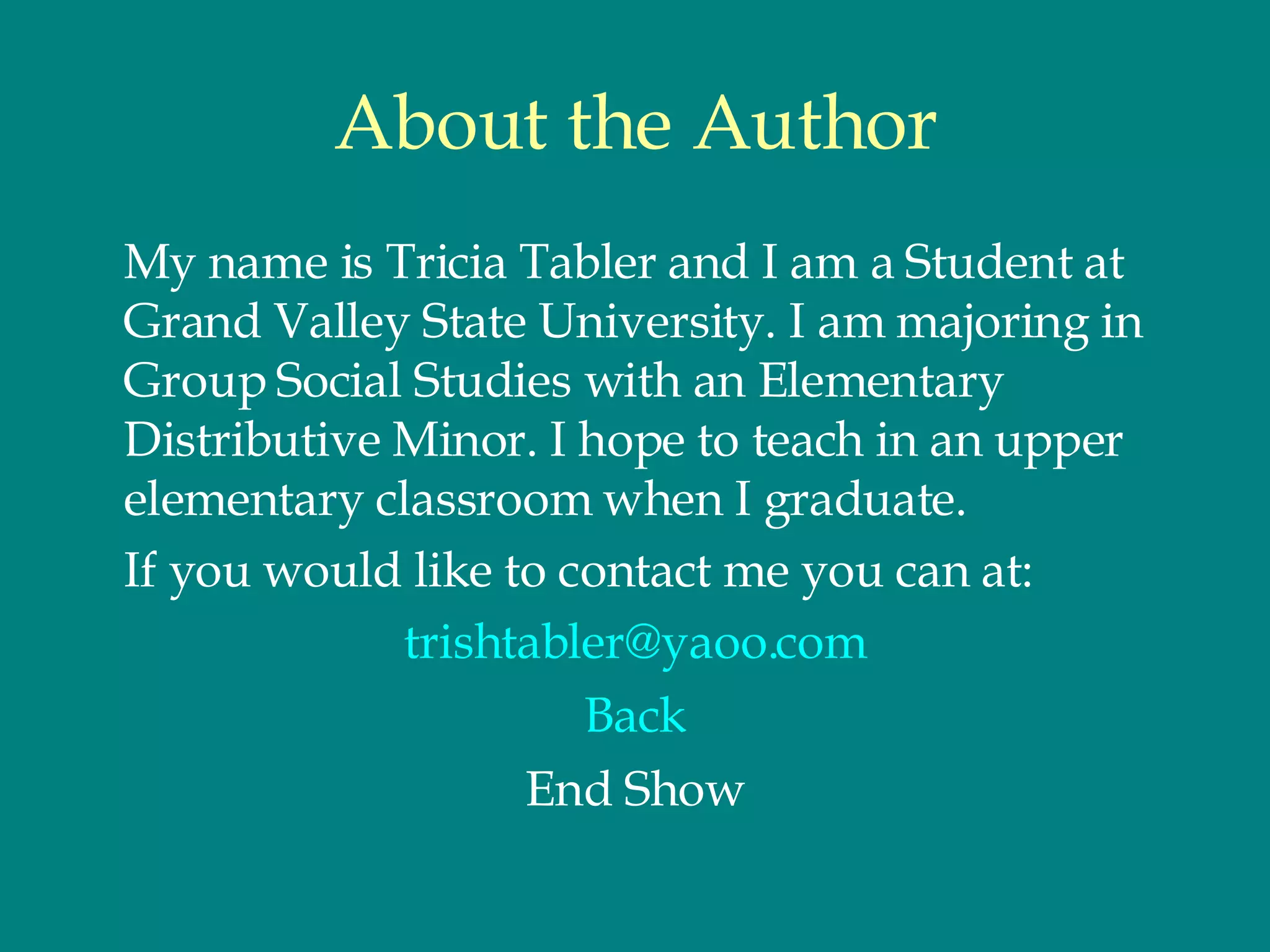 About the Author My name is Tricia Tabler and I am a Student at Grand Valley State University. I am majoring in Group Social Studies with an Elementary Distributive Minor. I hope to teach in an upper elementary classroom when I graduate.  If you would like to contact me you can at:  [email_address] Back End Show 
