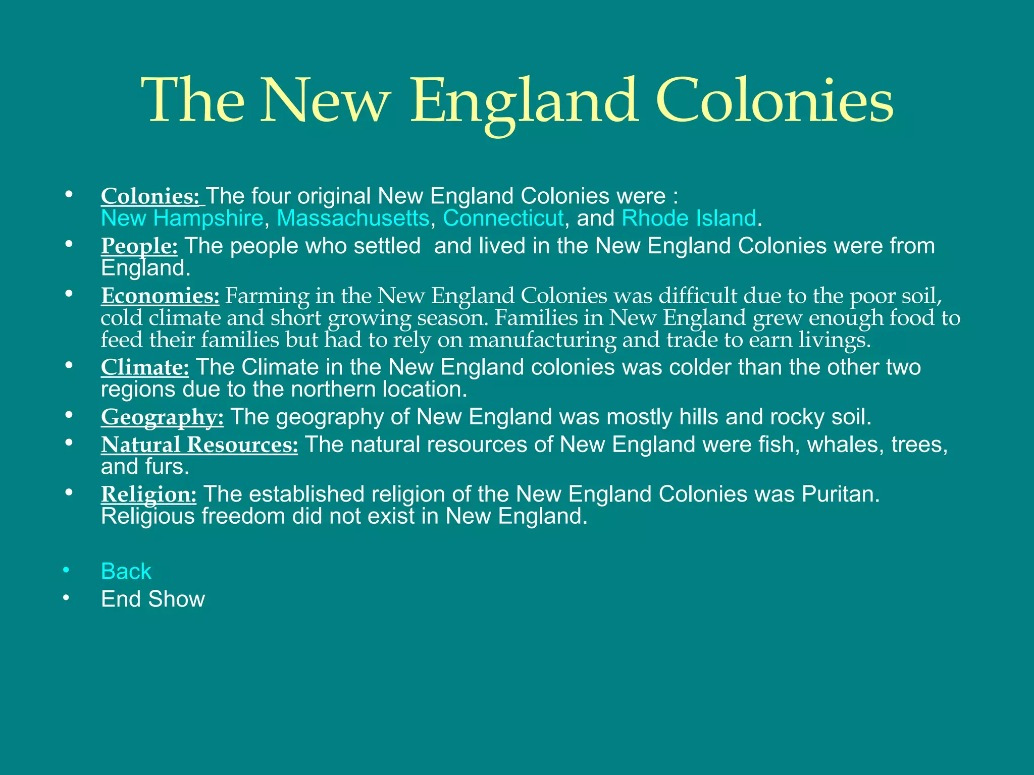 The New England Colonies Colonies:   The four original New England Colonies were : New Hampshire ,  Massachusetts ,  Connecticut , and  Rhode Island .  People:  The people who settled  and lived in the New England Colonies were from England.  Economies:  Farming in the New England Colonies was difficult due to the poor soil, cold climate and short growing season. Families in New England grew enough food to feed their families but had to rely on manufacturing and trade to earn livings.  Climate:  The Climate in the New England colonies was colder than the other two regions due to the northern location.  Geography:  The geography of New England was mostly hills and rocky soil.  Natural Resources:  The natural resources of New England were fish, whales, trees, and furs.  Religion:  The established religion of the New England Colonies was Puritan. Religious freedom did not exist in New England. Back End Show 