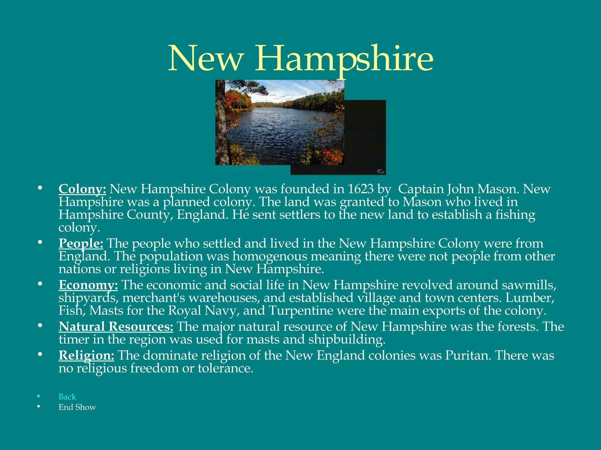 New Hampshire Colony:  New Hampshire Colony was founded in 1623 by  Captain John Mason. New Hampshire was a planned colony. The land was granted to Mason who lived in Hampshire County, England. He sent settlers to the new land to establish a fishing colony.  People:  The people who settled and lived in the New Hampshire Colony were from England. The population was homogenous meaning there were not people from other nations or religions living in New Hampshire.  Economy:  The economic and social life in New Hampshire revolved around sawmills, shipyards, merchant's warehouses, and established village and town centers. Lumber, Fish, Masts for the Royal Navy, and Turpentine were the main exports of the colony. Natural Resources:  The major natural resource of New Hampshire was the forests. The timer in the region was used for masts and shipbuilding.  Religion:  The dominate religion of the New England colonies was Puritan. There was no religious freedom or tolerance.  Back End Show 