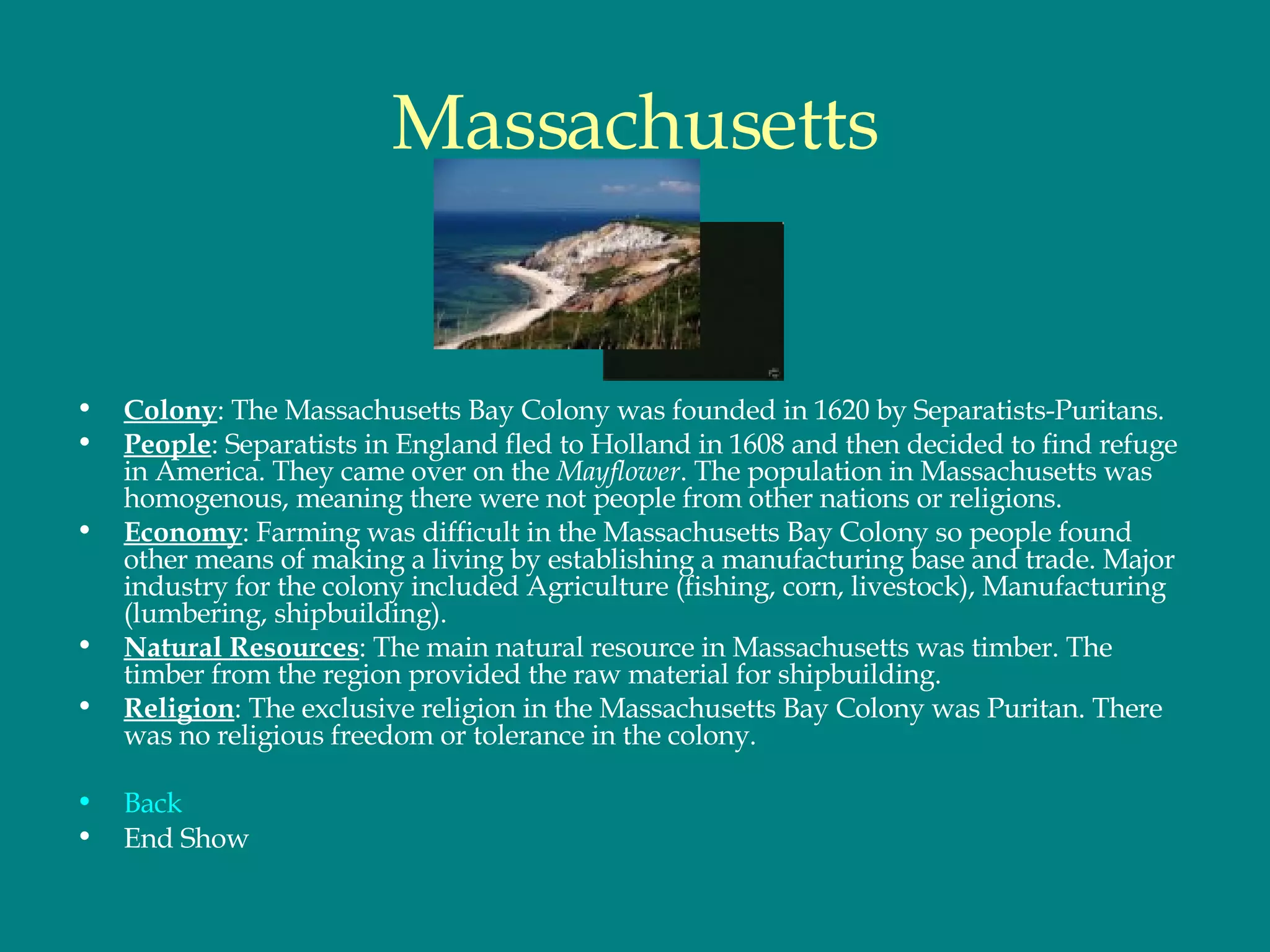 Massachusetts Colony : The Massachusetts Bay Colony was founded in 1620 by Separatists-Puritans. People : Separatists in England fled to Holland in 1608 and then decided to find refuge in America. They came over on the  Mayflower . The population in Massachusetts was homogenous, meaning there were not people from other nations or religions. Economy : Farming was difficult in the Massachusetts Bay Colony so people found other means of making a living by establishing a manufacturing base and trade. Major industry for the colony included   Agriculture (fishing, corn, livestock), Manufacturing (lumbering, shipbuilding). Natural Resources : The main natural resource in Massachusetts was timber. The timber from the region provided the raw material for shipbuilding.  Religion : The exclusive religion in the Massachusetts Bay Colony was Puritan. There was no religious freedom or tolerance in the colony. Back End Show 