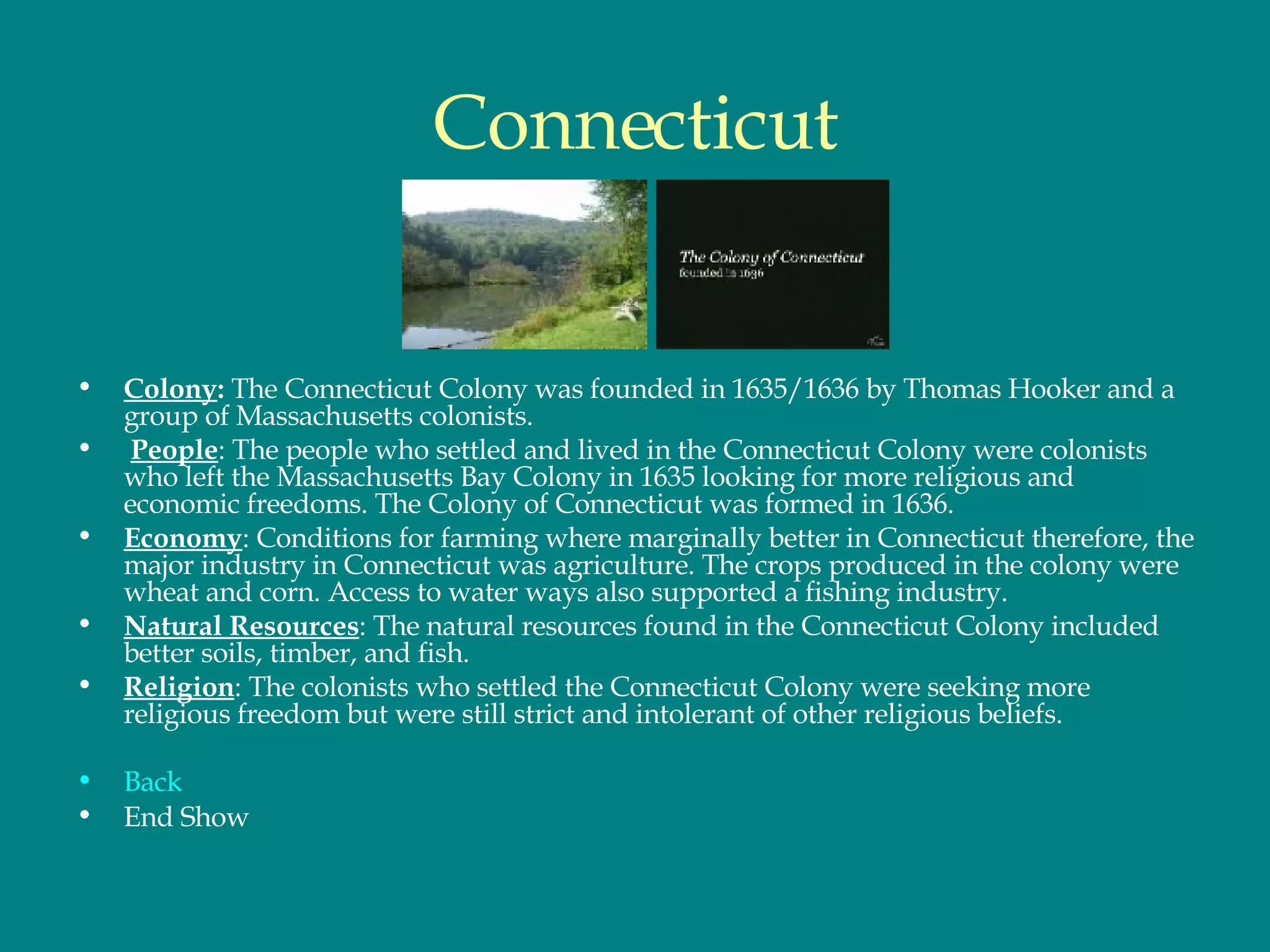 Connecticut Colony :  The Connecticut Colony was founded in 1635/1636 by Thomas Hooker and a group of Massachusetts colonists. People : The people who settled and lived in the Connecticut Colony were colonists who left the Massachusetts Bay Colony in 1635 looking for more religious and economic freedoms. The Colony of Connecticut was formed in 1636. Economy : Conditions for farming where marginally better in Connecticut therefore, the major industry in Connecticut was agriculture. The crops produced in the colony were wheat and corn. Access to water ways also supported a fishing industry.  Natural Resources : The natural resources found in the Connecticut Colony included better soils, timber, and fish.  Religion : The colonists who settled the Connecticut Colony were seeking more religious freedom but were still strict and intolerant of other religious beliefs.  Back End Show 