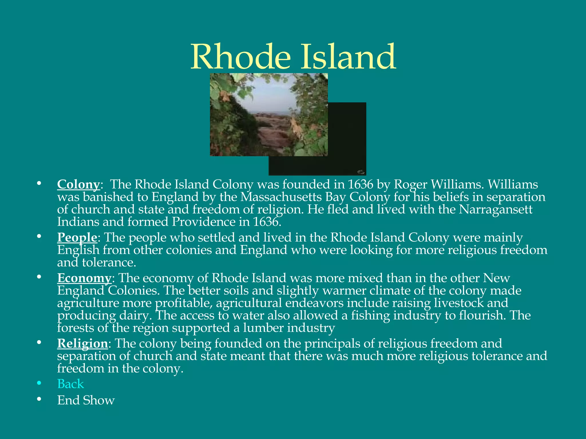 Rhode Island Colony :  The Rhode Island Colony was founded in 1636 by Roger Williams. Williams was banished to England by the Massachusetts Bay Colony for his beliefs in separation of church and state and freedom of religion. He fled and lived with the Narragansett Indians and formed Providence in 1636.  People : The people who settled and lived in the Rhode Island Colony were mainly English from other colonies and England who were looking for more religious freedom and tolerance.  Economy : The economy of Rhode Island was more mixed than in the other New England Colonies. The better soils and slightly warmer climate of the colony made agriculture more profitable, agricultural endeavors include raising livestock and producing dairy. The access to water also allowed a fishing industry to flourish. The forests of the region supported a lumber industry Religion : The colony being founded on the principals of religious freedom and separation of church and state meant that there was much more religious tolerance and freedom in the colony.  Back End Show 