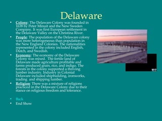 Delaware Colony : The Delaware Colony was founded in 1638 by Peter Minuit and the New Sweden Company. It was first European settlement in the Delaware Valley on the Christina River.  People : The population of the Delaware colony was more heterogeneous than population in the New England Colonies. The nationalities represented in the colony included English, Dutch, and Swedish. Economy : The economy of the Delaware Colony was mixed.  The fertile land of Delaware made agriculture profitable and farms produced grain, rice, and indigo. The forests in the colony supported a thriving lumber industry. Industry in Colonial Delaware included shipbuilding, ironworks, trading  and shipping lumber.  Religion : There was a mixture of religions practiced in the Delaware Colony due to their stance on religious freedom and tolerance.  Back End Show 