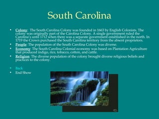 South Carolina Colony :  The South Carolina Colony was founded in 1663 by English Colonists. The colony was originally part of the Carolina Colony. A single government ruled the Carolina’s until 1712 when there was a separate government established in the north. In 1719 the Crown purchased the South Carolina territory from the absent proprietors.  People : The population of the South Carolina Colony was diverse.  Economy : The South Carolina Colonial economy was based on Plantation Agriculture that produced indigo, rice, tobacco, cotton, and cattle.  Religion : The diverse population of the colony brought diverse religious beliefs and practices to the colony.  Back End Show 