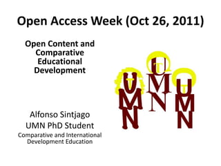 Open Access Week (Oct 26, 2011)
  Open Content and
    Comparative
     Educational
    Development



   Alfonso Sintjago
  UMN PhD Student
Comparative and International
  Development Education
 