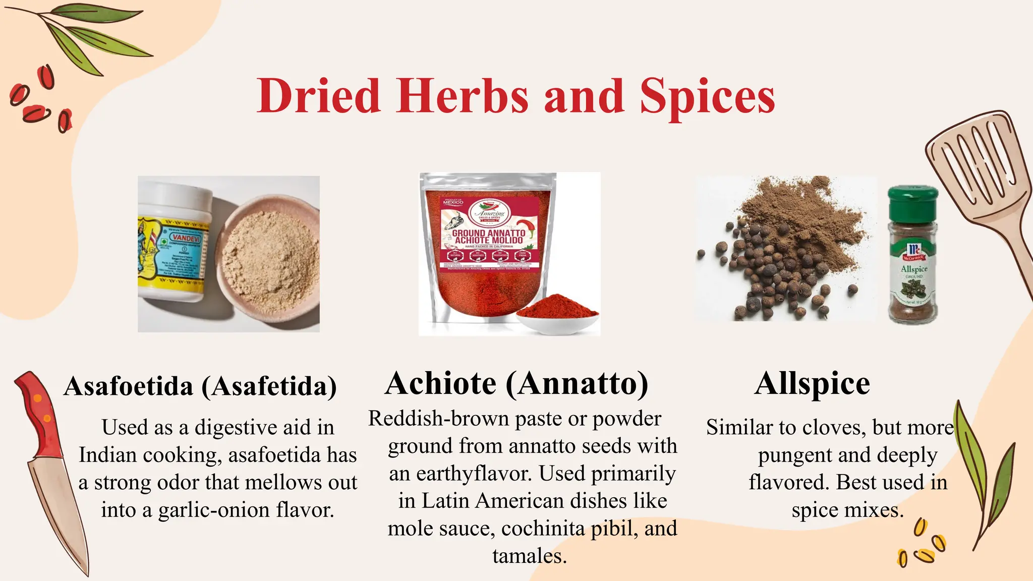 Used as a digestive aid in
Indian cooking, asafoetida has
a strong odor that mellows out
into a garlic-onion flavor.
Dried Herbs and Spices
Reddish-brown paste or powder
ground from annatto seeds with
an earthyflavor. Used primarily
in Latin American dishes like
mole sauce, cochinita pibil, and
tamales.
Similar to cloves, but more
pungent and deeply
flavored. Best used in
spice mixes.
Asafoetida (Asafetida) Achiote (Annatto) Allspice
 
