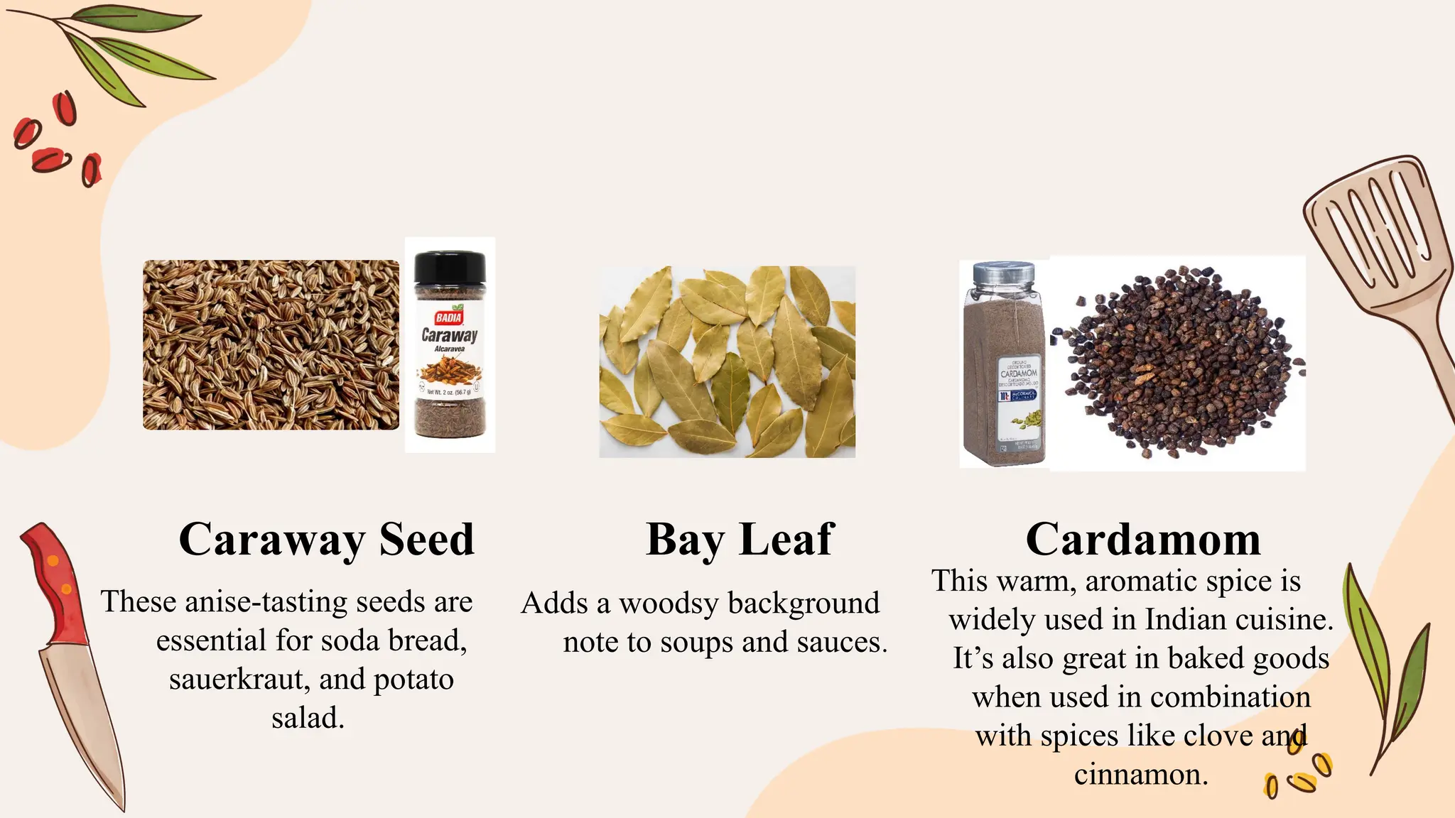 These anise-tasting seeds are
essential for soda bread,
sauerkraut, and potato
salad.
Adds a woodsy background
note to soups and sauces.
This warm, aromatic spice is
widely used in Indian cuisine.
It’s also great in baked goods
when used in combination
with spices like clove and
cinnamon.
Caraway Seed Bay Leaf Cardamom
 