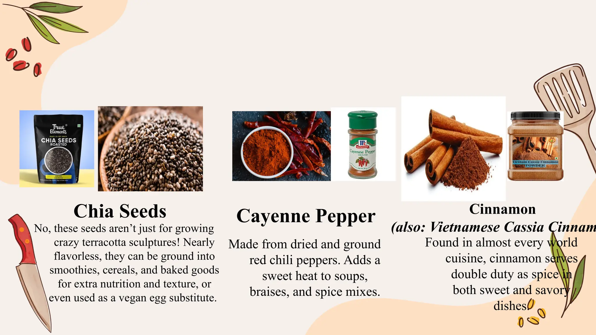 No, these seeds aren’t just for growing
crazy terracotta sculptures! Nearly
flavorless, they can be ground into
smoothies, cereals, and baked goods
for extra nutrition and texture, or
even used as a vegan egg substitute.
Made from dried and ground
red chili peppers. Adds a
sweet heat to soups,
braises, and spice mixes.
Found in almost every world
cuisine, cinnamon serves
double duty as spice in
both sweet and savory
dishes.
Chia Seeds Cayenne Pepper Cinnamon
(also: Vietnamese Cassia Cinnam
 