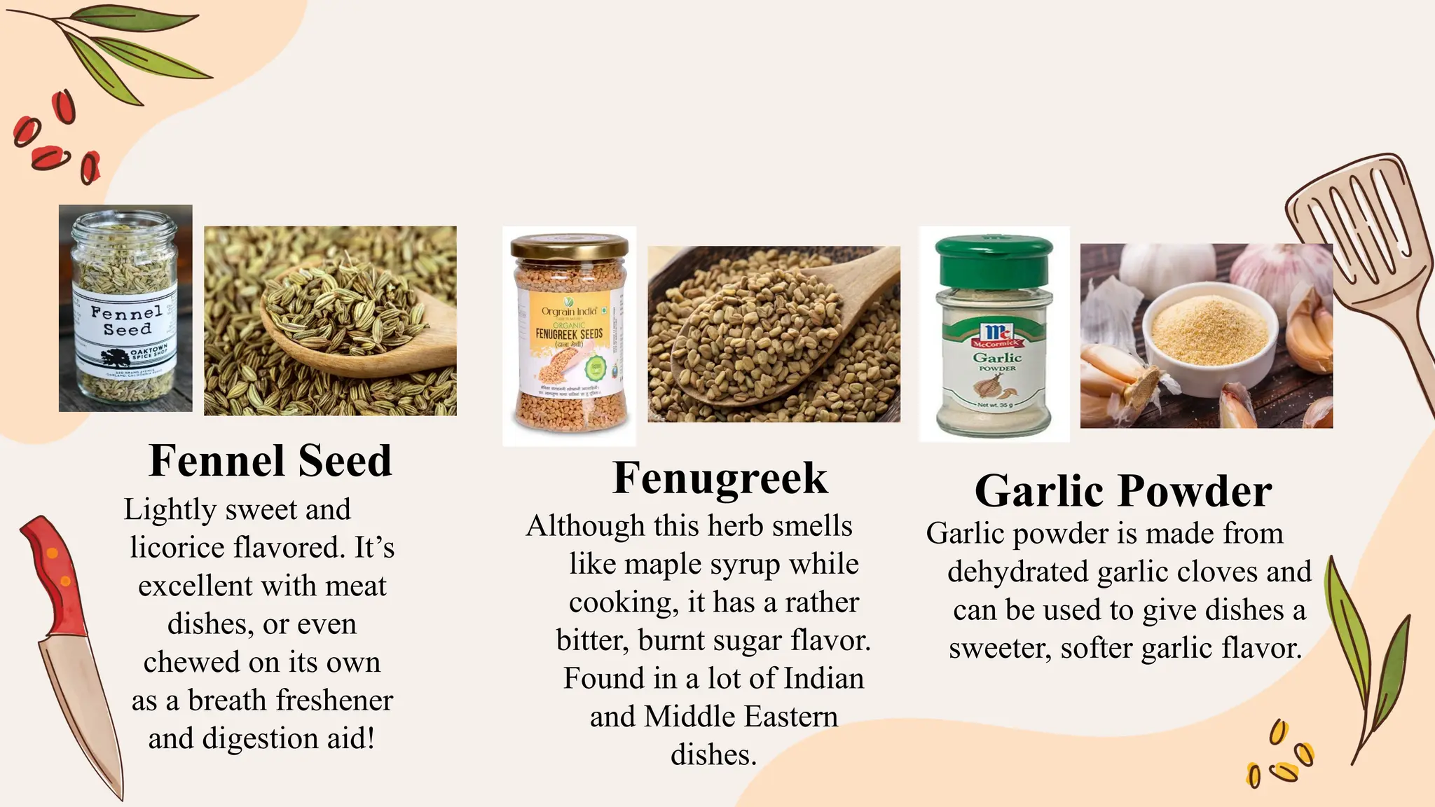 Lightly sweet and
licorice flavored. It’s
excellent with meat
dishes, or even
chewed on its own
as a breath freshener
and digestion aid!
Although this herb smells
like maple syrup while
cooking, it has a rather
bitter, burnt sugar flavor.
Found in a lot of Indian
and Middle Eastern
dishes.
Garlic powder is made from
dehydrated garlic cloves and
can be used to give dishes a
sweeter, softer garlic flavor.
Fennel Seed Fenugreek Garlic Powder
 