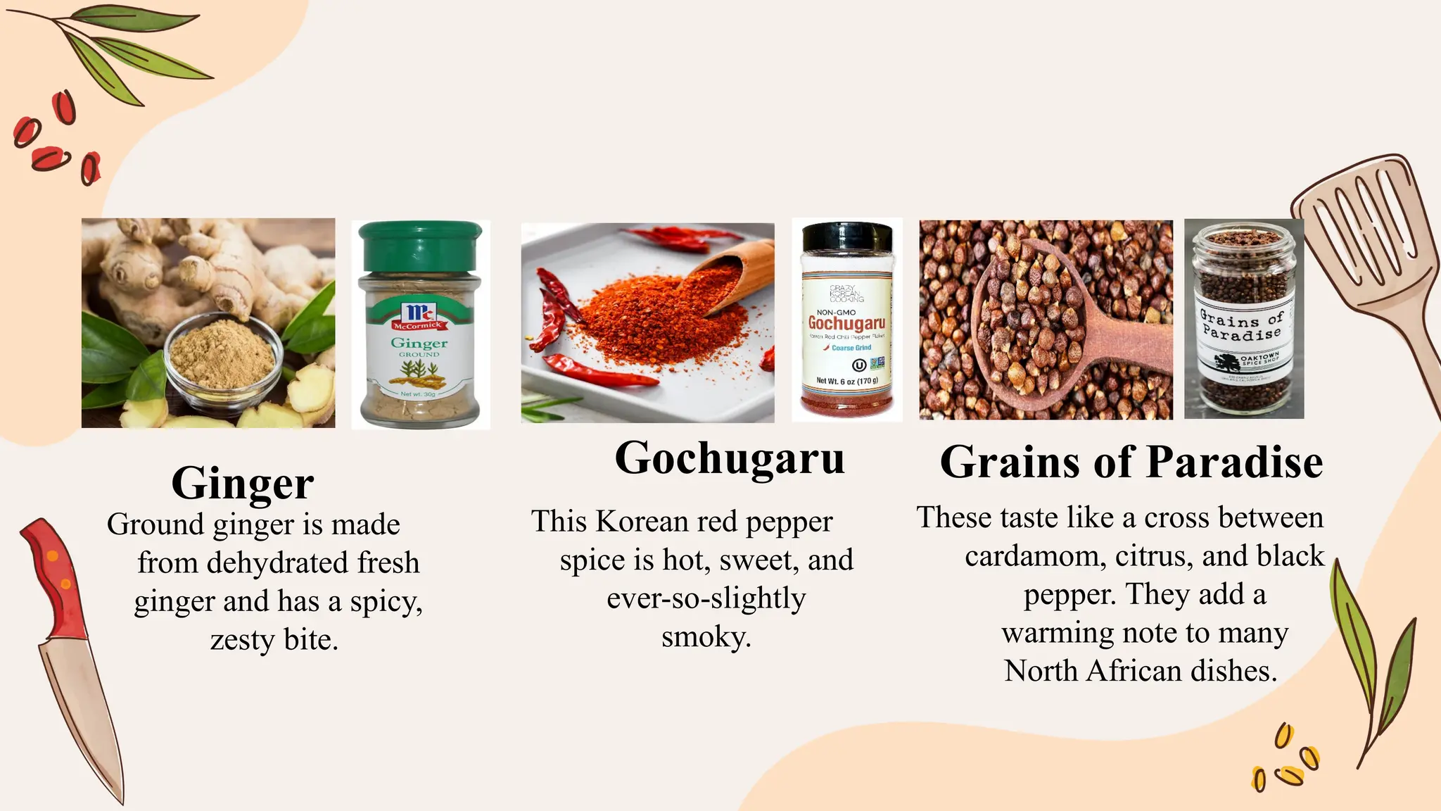 Ground ginger is made
from dehydrated fresh
ginger and has a spicy,
zesty bite.
This Korean red pepper
spice is hot, sweet, and
ever-so-slightly
smoky.
These taste like a cross between
cardamom, citrus, and black
pepper. They add a
warming note to many
North African dishes.
Ginger
Gochugaru Grains of Paradise
 