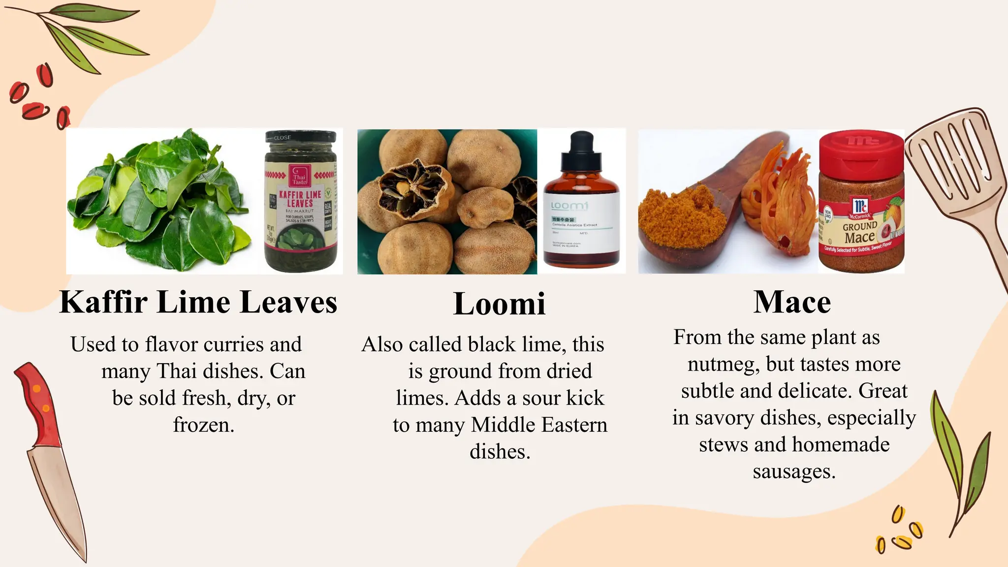 Used to flavor curries and
many Thai dishes. Can
be sold fresh, dry, or
frozen.
Also called black lime, this
is ground from dried
limes. Adds a sour kick
to many Middle Eastern
dishes.
From the same plant as
nutmeg, but tastes more
subtle and delicate. Great
in savory dishes, especially
stews and homemade
sausages.
Kaffir Lime Leaves Loomi Mace
 