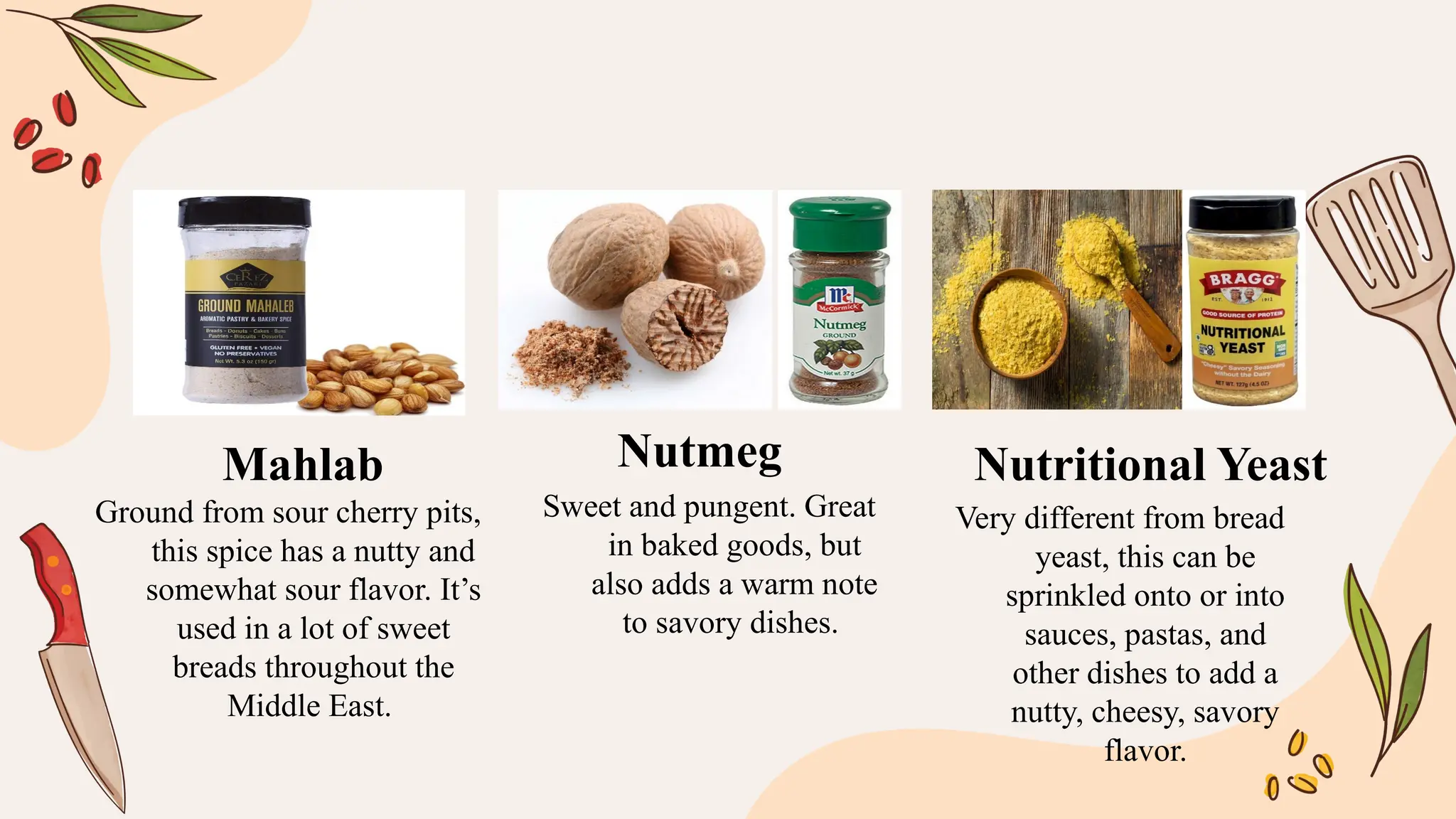 Ground from sour cherry pits,
this spice has a nutty and
somewhat sour flavor. It’s
used in a lot of sweet
breads throughout the
Middle East.
Sweet and pungent. Great
in baked goods, but
also adds a warm note
to savory dishes.
Very different from bread
yeast, this can be
sprinkled onto or into
sauces, pastas, and
other dishes to add a
nutty, cheesy, savory
flavor.
Mahlab Nutmeg Nutritional Yeast
 