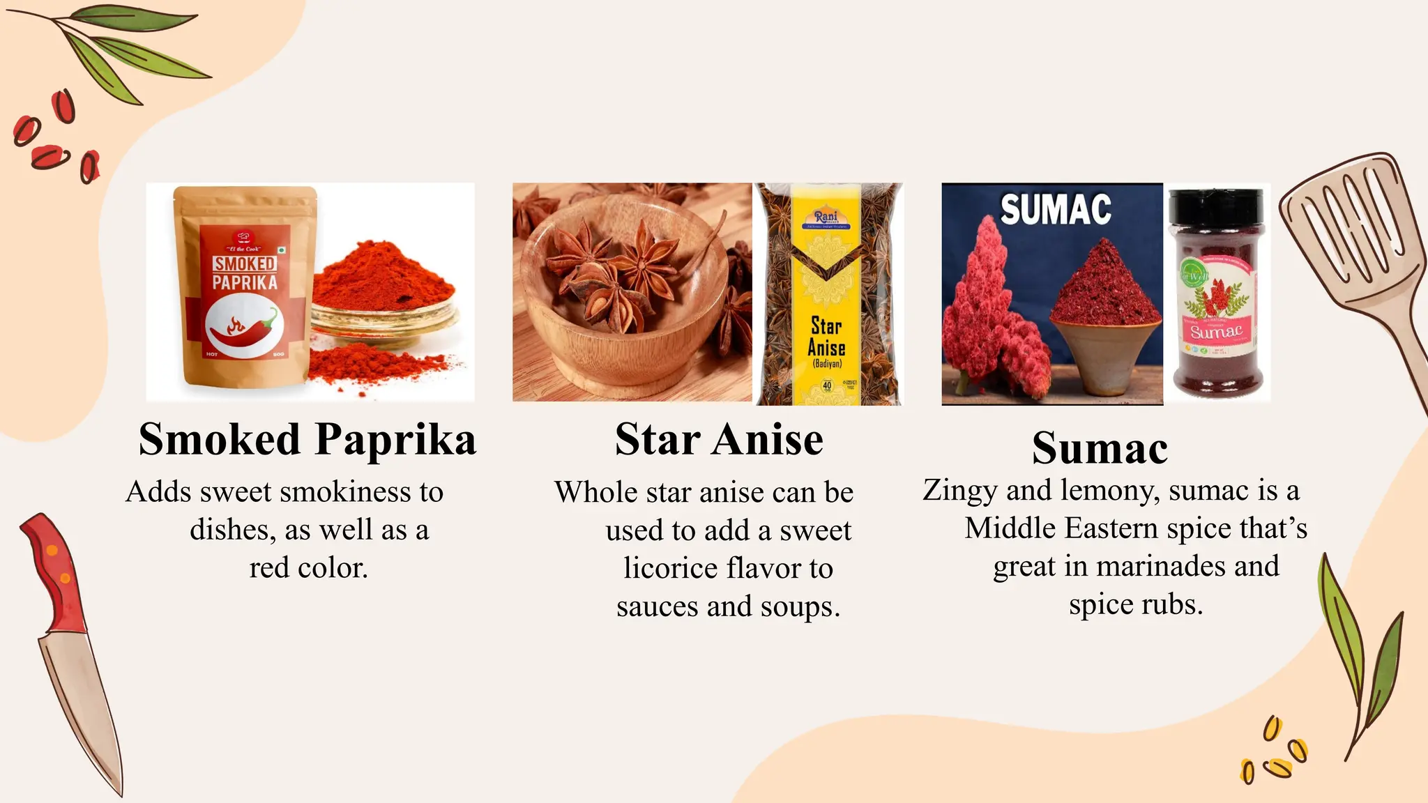 Adds sweet smokiness to
dishes, as well as a
red color.
Whole star anise can be
used to add a sweet
licorice flavor to
sauces and soups.
Zingy and lemony, sumac is a
Middle Eastern spice that’s
great in marinades and
spice rubs.
Smoked Paprika Star Anise Sumac
 
