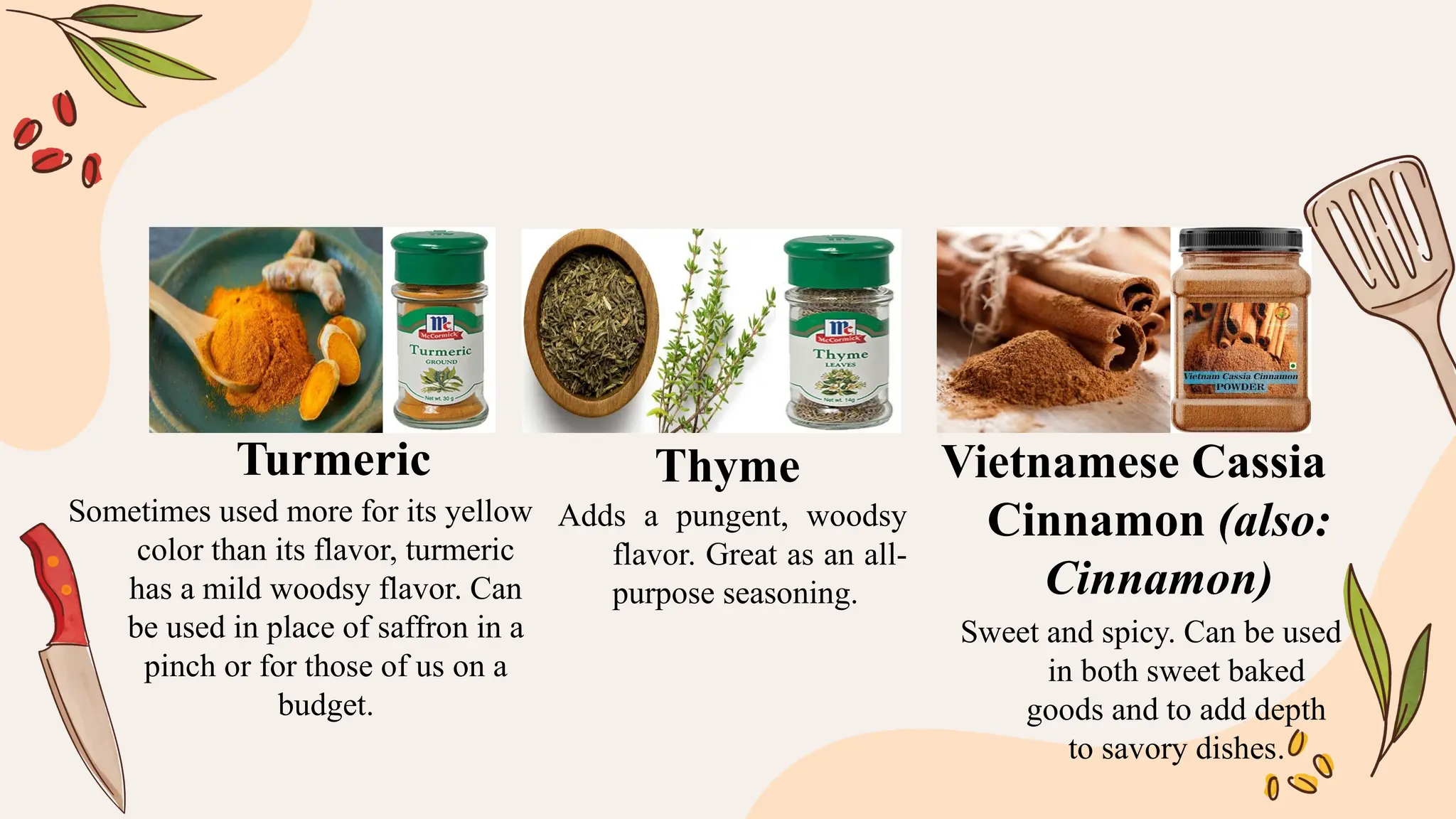 Sometimes used more for its yellow
color than its flavor, turmeric
has a mild woodsy flavor. Can
be used in place of saffron in a
pinch or for those of us on a
budget.
Adds a pungent, woodsy
flavor. Great as an all-
purpose seasoning.
Sweet and spicy. Can be used
in both sweet baked
goods and to add depth
to savory dishes.
Turmeric Thyme Vietnamese Cassia
Cinnamon (also:
Cinnamon)
 