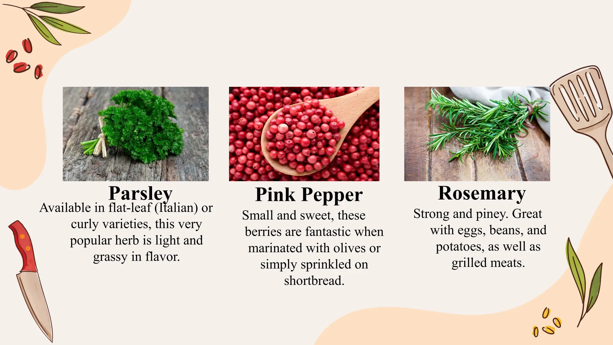 Available in flat-leaf (Italian) or
curly varieties, this very
popular herb is light and
grassy in flavor.
Small and sweet, these
berries are fantastic when
marinated with olives or
simply sprinkled on
shortbread.
Strong and piney. Great
with eggs, beans, and
potatoes, as well as
grilled meats.
Parsley Pink Pepper Rosemary
 