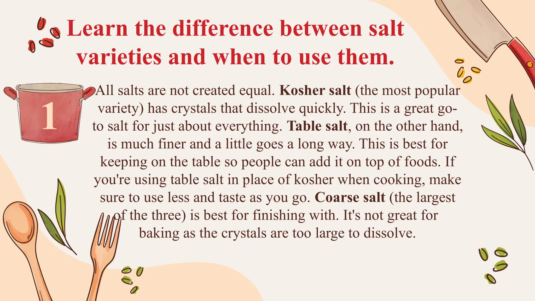 Learn the difference between salt
varieties and when to use them.
All salts are not created equal. Kosher salt (the most popular
variety) has crystals that dissolve quickly. This is a great go-
to salt for just about everything. Table salt, on the other hand,
is much finer and a little goes a long way. This is best for
keeping on the table so people can add it on top of foods. If
you're using table salt in place of kosher when cooking, make
sure to use less and taste as you go. Coarse salt (the largest
of the three) is best for finishing with. It's not great for
baking as the crystals are too large to dissolve.
1
 