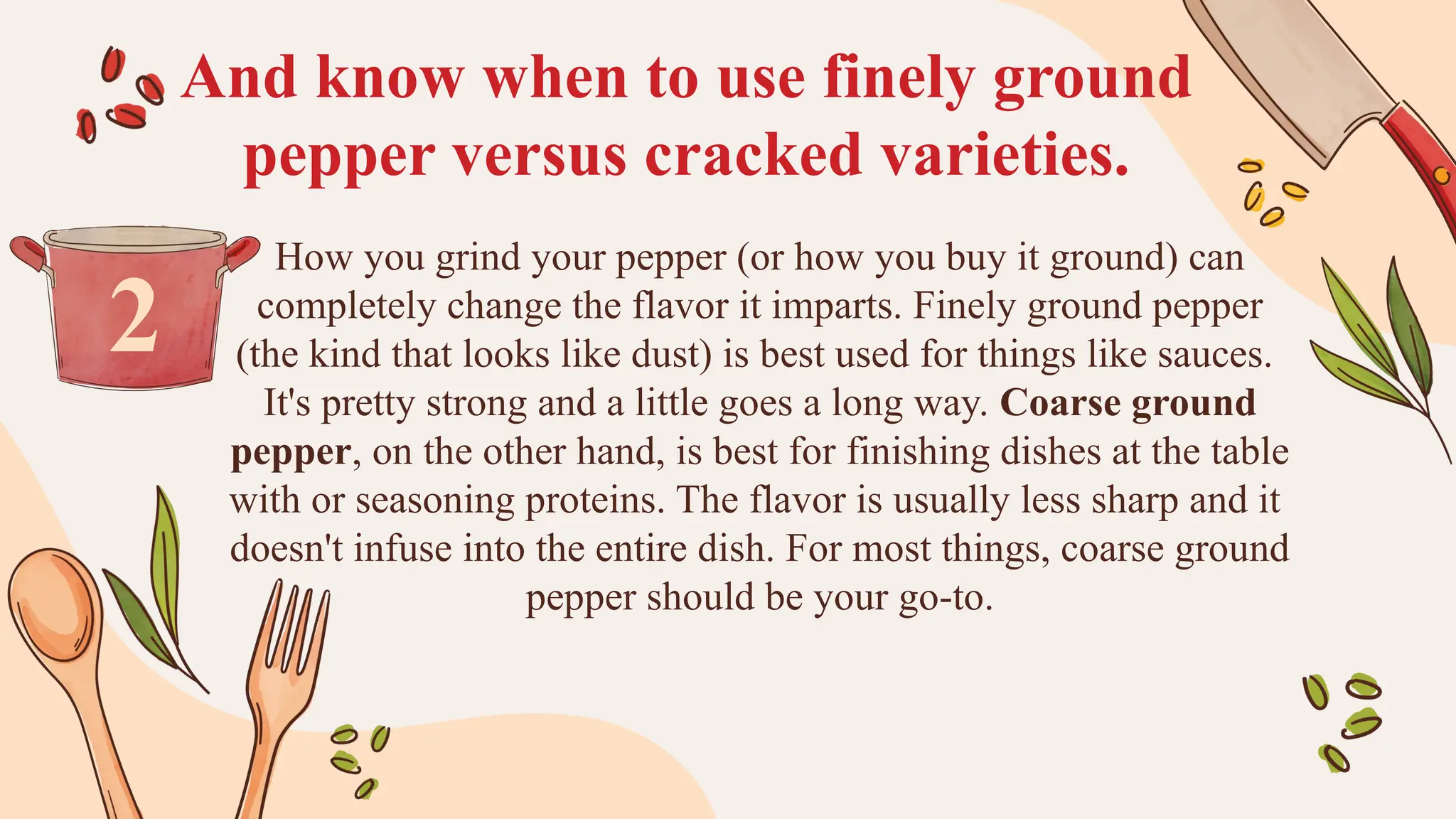And know when to use finely ground
pepper versus cracked varieties.
How you grind your pepper (or how you buy it ground) can
completely change the flavor it imparts. Finely ground pepper
(the kind that looks like dust) is best used for things like sauces.
It's pretty strong and a little goes a long way. Coarse ground
pepper, on the other hand, is best for finishing dishes at the table
with or seasoning proteins. The flavor is usually less sharp and it
doesn't infuse into the entire dish. For most things, coarse ground
pepper should be your go-to.
2
 