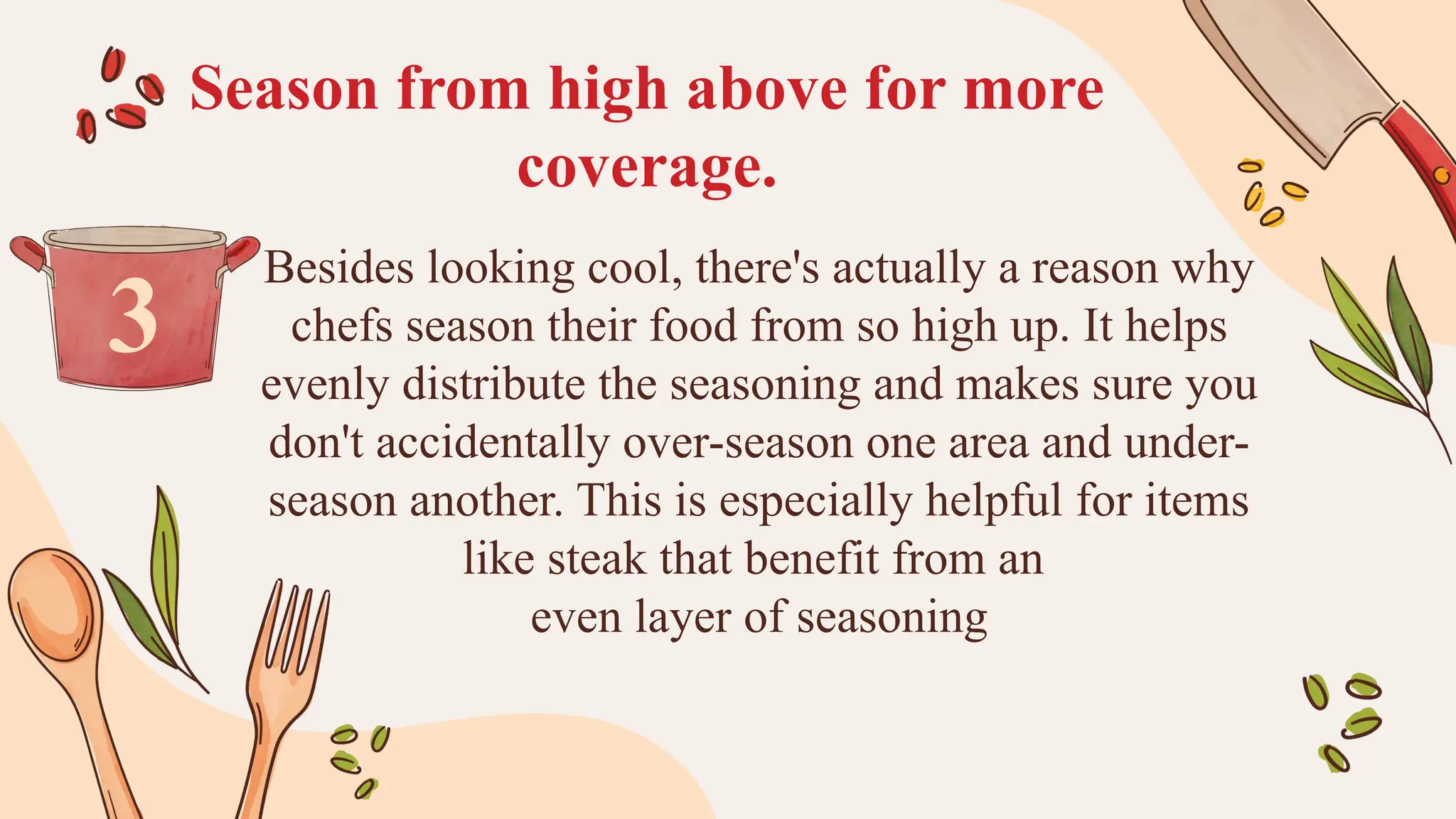Season from high above for more
coverage.
Besides looking cool, there's actually a reason why
chefs season their food from so high up. It helps
evenly distribute the seasoning and makes sure you
don't accidentally over-season one area and under-
season another. This is especially helpful for items
like steak that benefit from an
even layer of seasoning
3
 