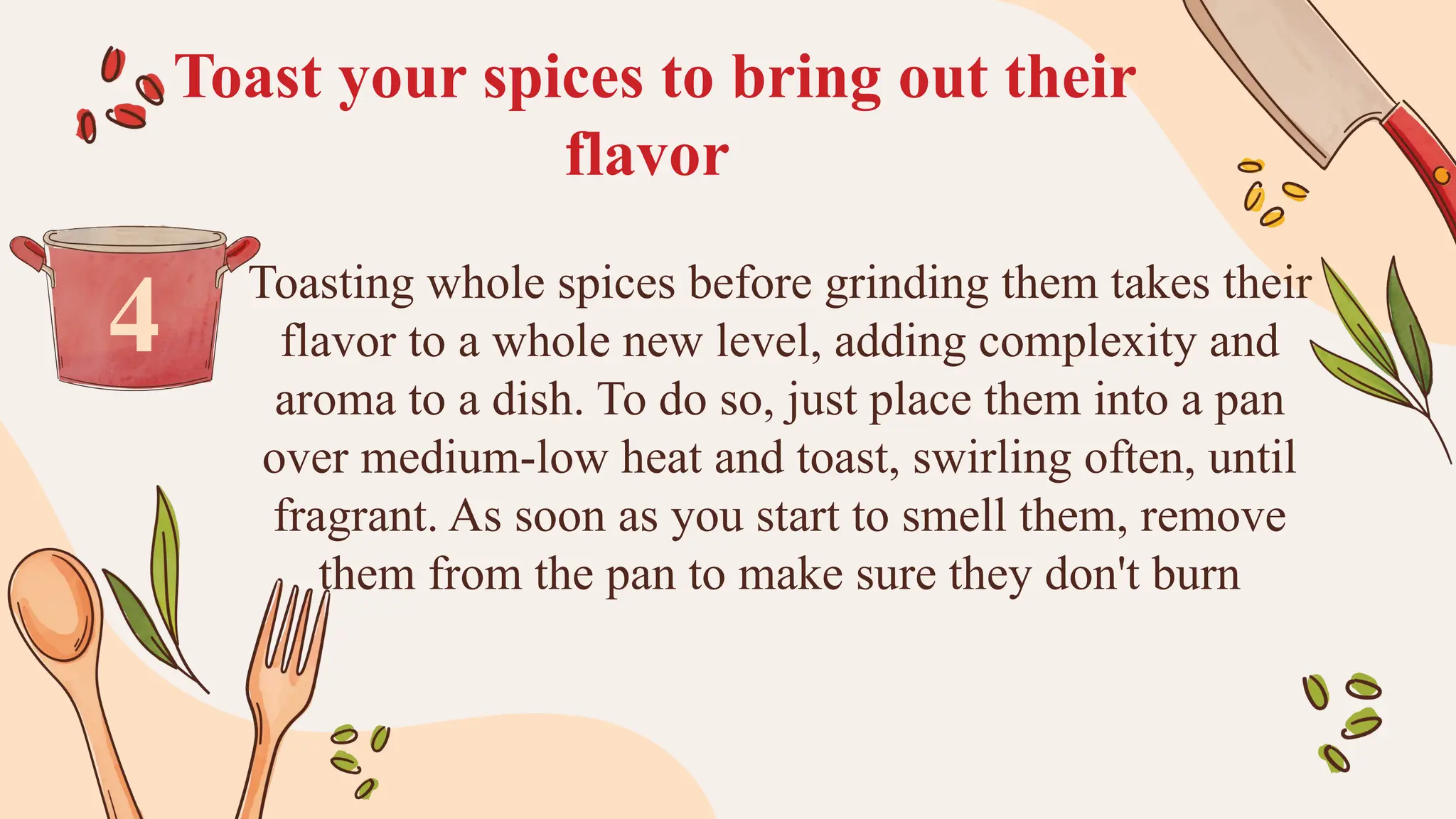 Toast your spices to bring out their
flavor
Toasting whole spices before grinding them takes their
flavor to a whole new level, adding complexity and
aroma to a dish. To do so, just place them into a pan
over medium-low heat and toast, swirling often, until
fragrant. As soon as you start to smell them, remove
them from the pan to make sure they don't burn
4
 