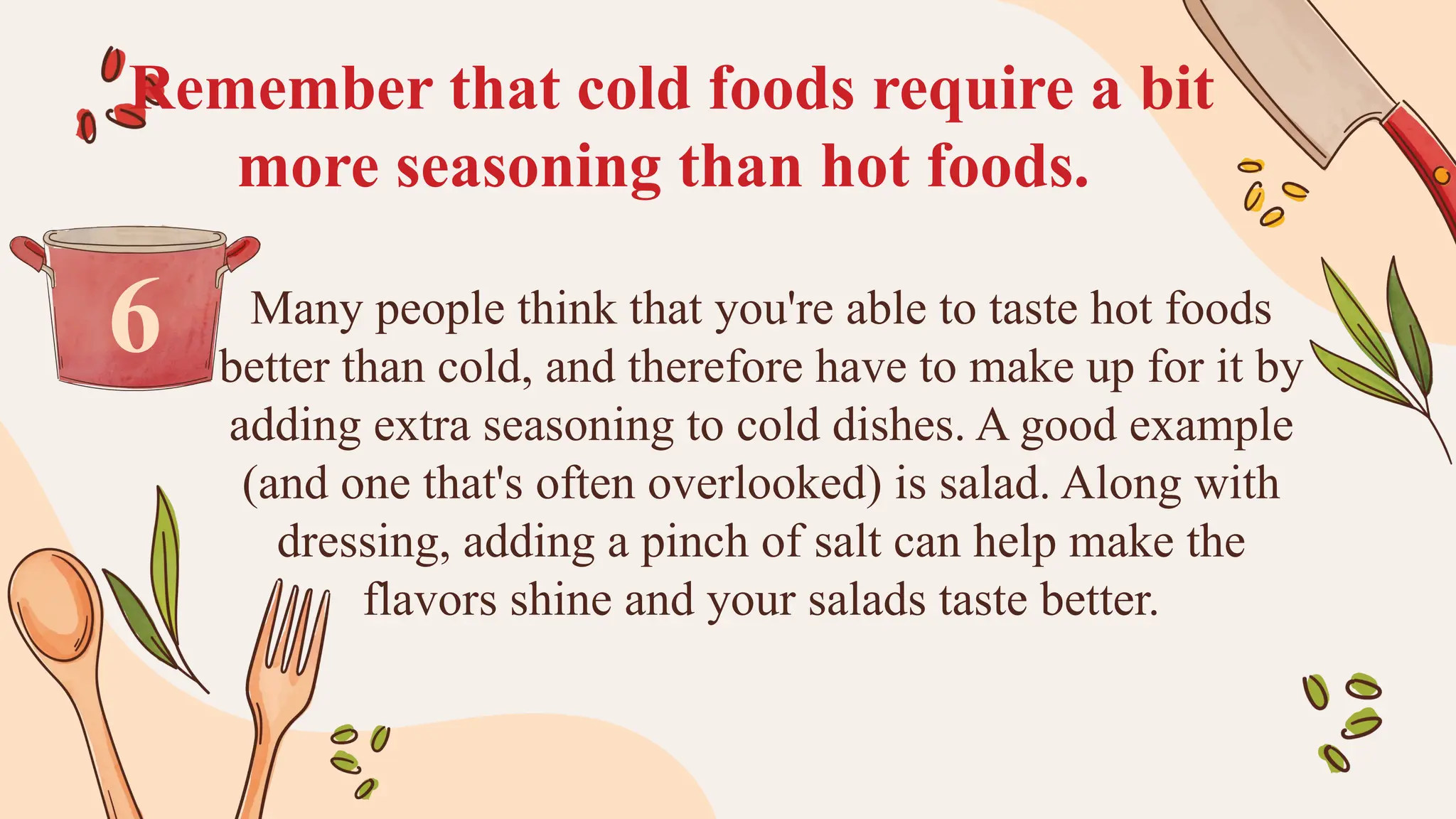 Remember that cold foods require a bit
more seasoning than hot foods.
Many people think that you're able to taste hot foods
better than cold, and therefore have to make up for it by
adding extra seasoning to cold dishes. A good example
(and one that's often overlooked) is salad. Along with
dressing, adding a pinch of salt can help make the
flavors shine and your salads taste better.
6
 