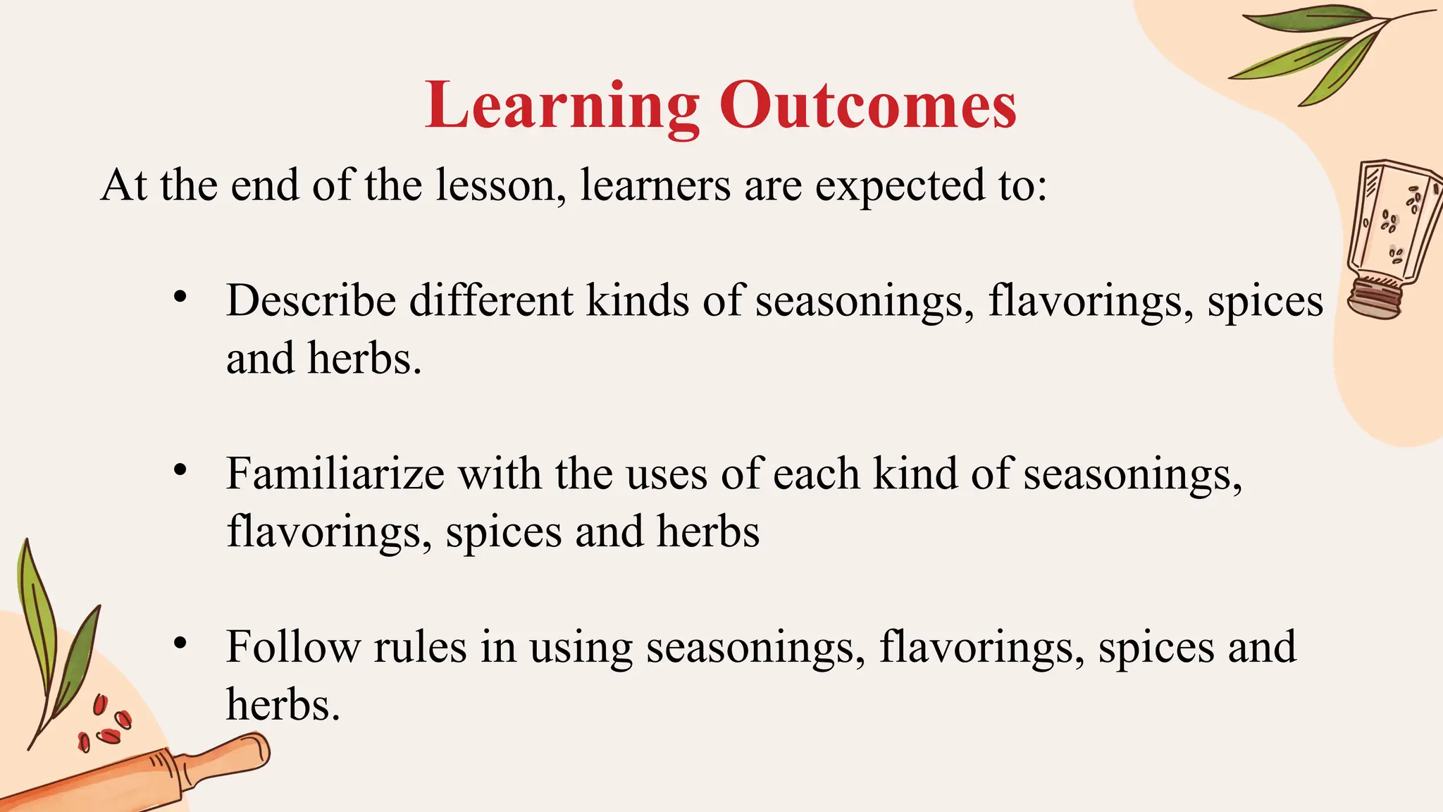 Learning Outcomes
At the end of the lesson, learners are expected to:
• Describe different kinds of seasonings, flavorings, spices
and herbs.
• Familiarize with the uses of each kind of seasonings,
flavorings, spices and herbs
• Follow rules in using seasonings, flavorings, spices and
herbs.
 