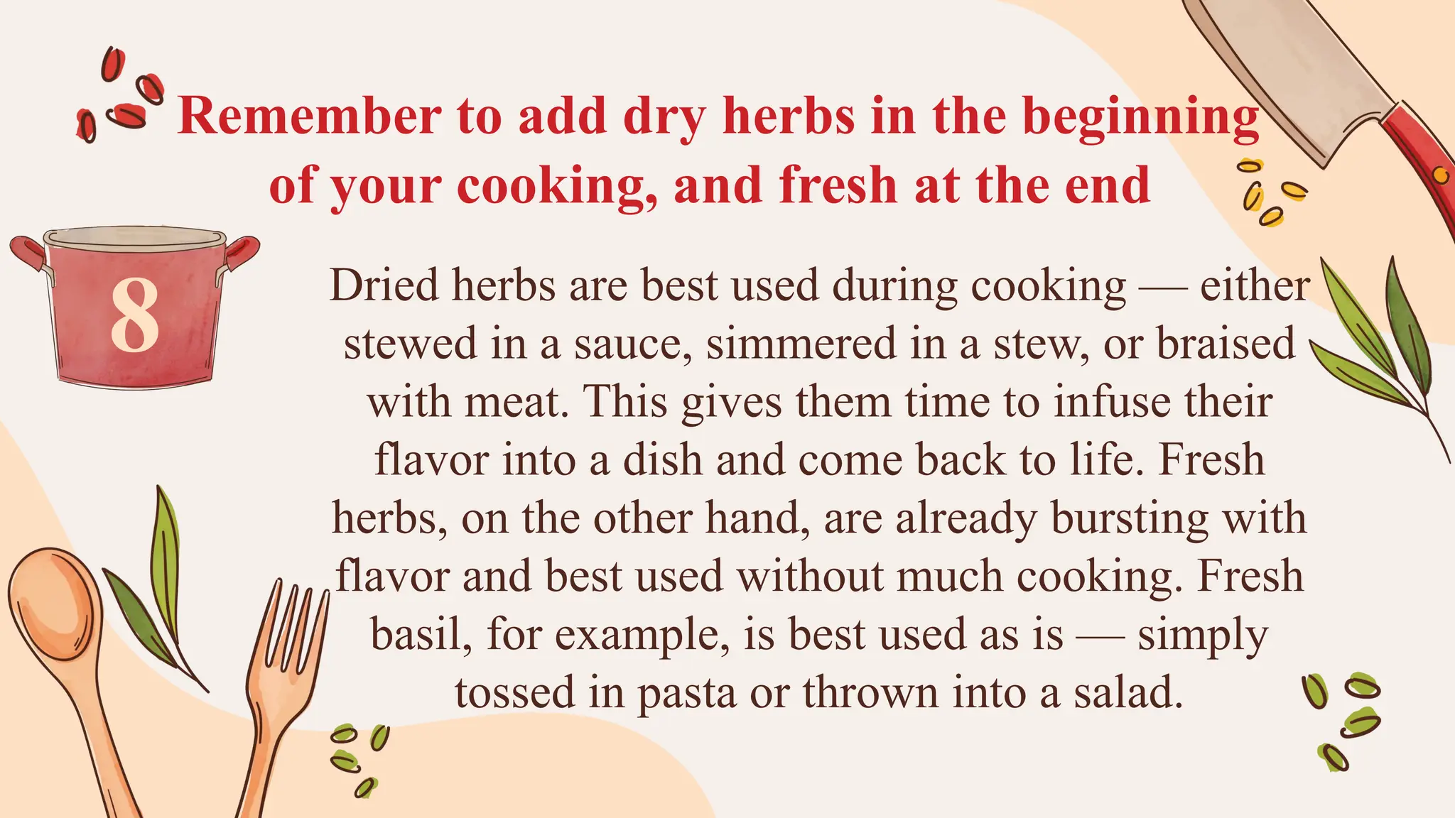 Remember to add dry herbs in the beginning
of your cooking, and fresh at the end
Dried herbs are best used during cooking — either
stewed in a sauce, simmered in a stew, or braised
with meat. This gives them time to infuse their
flavor into a dish and come back to life. Fresh
herbs, on the other hand, are already bursting with
flavor and best used without much cooking. Fresh
basil, for example, is best used as is — simply
tossed in pasta or thrown into a salad.
8
 