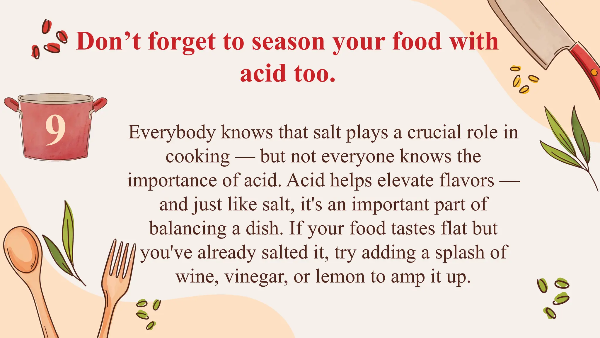 Don’t forget to season your food with
acid too.
Everybody knows that salt plays a crucial role in
cooking — but not everyone knows the
importance of acid. Acid helps elevate flavors —
and just like salt, it's an important part of
balancing a dish. If your food tastes flat but
you've already salted it, try adding a splash of
wine, vinegar, or lemon to amp it up.
9
 