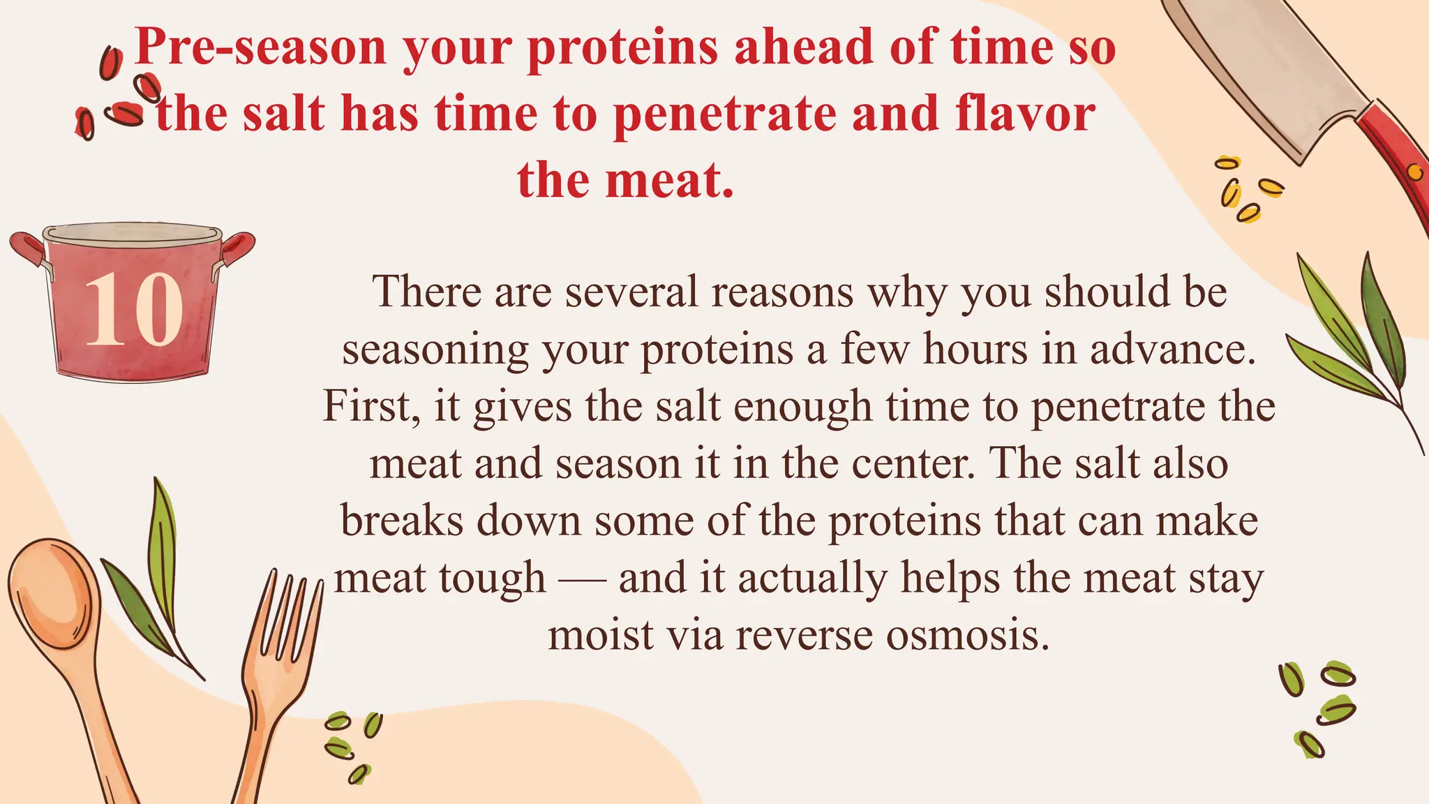 Pre-season your proteins ahead of time so
the salt has time to penetrate and flavor
the meat.
There are several reasons why you should be
seasoning your proteins a few hours in advance.
First, it gives the salt enough time to penetrate the
meat and season it in the center. The salt also
breaks down some of the proteins that can make
meat tough — and it actually helps the meat stay
moist via reverse osmosis.
10
 